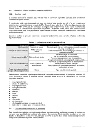 SOLAR TÉRMICO - MANUAL SOBRE TECNOLOGIAS, PROJECTO E INSTALAÇÃO
MARKETING SOLAR 12.2
12.2 Aumento do sucesso através do marketing sistemático
12.2.1 Benefício inicial
É essencial conhecer e respeitar, do ponto de vista do vendedor, o produto. Contudo, cada cliente tem
também o seu ponto de vista.
O cliente não está muito interessado no facto do sistema solar térmico ter 6,6 m² e um revestimento
selectivo, com um coeficiente de emissão de 5%. O que ele quer saber é se lhe fornece água quente entre
os meses de Abril e Outubro. Os técnicos e os engenheiros concentram-se muitas vezes na informação
técnica, como as características significativas do produto. Os clientes, porém, estão mais interessados no
que poderão retirar dele, situação diferente para homens e mulheres, bem como para indivíduos particulares
e clientes industriais.
Devem-se analisar os produtos e serviços e apresentar os benefícios para o cliente. A Tabela 12.2 mostra
alguns exemplos:
Tabela 12.2 - Das características aos benefícios
Característica Vantagem Benefício (para o cliente)
Vidro temperado Resistente ao granizo Elevado tempo de vida, sem problemas e sem custos de reparação
Instalação do colector no telhado
Melhor isolamento
térmico
Poupança em combustível.
Esteticamente atractivo, através da integração harmoniosa no
revestimento do telhado
Sistema colector com 22 m² Maior rendimento térmico
Maiores poupanças em combustível
Uso da energia do Sol, mesmo no Inverno.
Fornecimento assegurado em caso de necessidades.
Redução no risco de custo quando o preço da energia aumenta.
Tanque com armazenamento de
800 l
Grande capacidade de
armazenamento
Reservas de água quente em períodos de grande consumo.
Melhor utilização da elevada irradiação.
Maior capacidade de atravessar longos períodos de condições
desfavoráveis de tempo.
Tanque de armazenamento com
princípio de fluxo de aquecimento
Higiene Água potável de elevada qualidade
Existem vários benefícios para cada característica. Devem-se inventariar todos os benefícios possíveis, do
ponto de vista do cliente. A seguinte lista de benefícios serve de apoio à inventariação de todos os
benefícios possíveis:
poupança de tempo;
solução de problemas;
poupança de custos;
protecção ambiental;
segurança;
prestígio;
prazer;
conforto;
saúde;
informação;
entretenimento;
relações públicas (para empresas clientes);
motivação do pessoal (para empresas clientes).
12.2.2 Os quatro pilares do conceito de marketing
Este conceito de marketing comporta quarto pilares, nomeadamente a análise da empresa, do produto, do
mercado e da quantidade de negócios feitos através do marketing. Neste capítulo, abordam-se em mais
detalhe os dois últimos pontos. Convém, contudo, examinar as outras duas áreas. Neste caso apresentam-
se algumas questões que podem ser importantes:
 