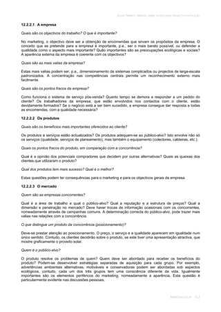 SOLAR TÉRMICO - MANUAL SOBRE TECNOLOGIAS, PROJECTO E INSTALAÇÃO
MARKETING SOLAR 12.3
12.2.2.1 A empresa
Quais são os objectivos do trabalho? O que é importante?
No marketing, o objectivo deve ser a obtenção de encomendas que sirvam os propósitos da empresa. O
conceito que se pretende para a empresa é importante, p.e., ser o mais barato possível, ou defender a
qualidade como o aspecto mais importante? Quão importantes são as preocupações ecológicas e sociais?
A aparência externa da empresa é coerente com os objectivos?
Quais são as mais valias da empresa?
Estas mais valias podem ser, p.e., dimensionamento de sistemas complicados ou projectos de larga-escala
padronizados. A concentração nas competências centrais permite um reconhecimento externo mais
facilmente.
Quais são os pontos fracos da empresa?
Como funciona o sistema de serviço pós-venda? Quanto tempo se demora a responder a um pedido do
cliente? Os trabalhadores da empresa, que estão envolvidos nos contactos com o cliente, estão
devidamente formados? Se o negócio está a ser bem sucedido, a empresa consegue dar resposta a todas
as encomendas, com a qualidade necessária?
12.2.2.2 Os produtos
Quais são os benefícios mais importantes oferecidos ao cliente?
Os produtos e serviços estão actualizados? Os produtos adequam-se ao público-alvo? Isto envolve não só
os serviços (qualidade, serviços de planeamento), mas também o equipamento (colectores, caldeiras, etc.).
Quais os pontos fracos do produto, em comparação com a concorrência?
Qual é a opinião dos potenciais compradores que decidem por outras alternativas? Quais as queixas dos
clientes que utilizaram o produto?
Qual dos produtos tem mais sucesso? Qual é o melhor?
Estas questões podem ter consequências para o marketing e para os objectivos gerais da empresa.
12.2.2.3 O mercado
Quem são as empresas concorrentes?
Qual é a área de trabalho e qual o público-alvo? Qual a reputação e a estrutura de preços? Qual a
dimensão e penetração no mercado? Deve haver trocas de informação ocasionais com os concorrentes,
nomeadamente através de campanhas comuns. A determinação correcta do público-alvo, pode trazer mais
valias nas relações com a concorrência.
O que distingue um produto da concorrência (posicionamento)?
Deve-se prestar atenção ao posicionamento. O preço, o serviço e a qualidade aparecem em igualdade num
único sentido. Contudo, os clientes decidirão sobre o produto, se este tiver uma apresentação atractiva, que
mostre graficamente o proveito solar.
Quem é o público-alvo?
O produto resolve os problemas de quem? Quem deve ser abordado para receber os benefícios do
produto? Podem-se desenvolver estratégias separadas de aquisição para cada grupo. Por exemplo,
advertências ambientais alternativas, motiváveis e conservadoras podem ser abordadas sob aspectos
ecológicos, contudo, cada um dos três grupos tem uma consciência diferente da vida. Igualmente
importantes são os elementos periféricos do marketing, nomeadamente a aparência. Esta questão é
particularmente evidente nas discussões pessoais.
 