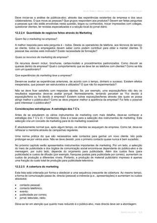 SOLAR TÉRMICO - MANUAL SOBRE TECNOLOGIAS, PROJECTO E INSTALAÇÃO
MARKETING SOLAR 12.4
Deve iniciar-se a análise de públicos-alvo, através das experiências existentes da empresa e dos seus
colaboradores. O que move as pessoas? Que grupos respondem aos produtos? Devem ser feitas perguntas
a pessoas que não estão envolvidas nesta questão, leigos ou conhecidos, trocar impressões com colegas,
questionar clientes, ler revistas especializadas e a secção local do jornal diário.
12.2.2.4 Quantidade de negócios feitos através do Marketing
Quem faz o marketing na empresa?
A melhor resposta para esta pergunta é – todos. Desde os operadores de telefone, aos técnicos de serviço
ao cliente, todos os empregados devem saber como podem contribuir para obter e manter clientes. O
pessoal das vendas está motivado? Existe necessidade de formação?
Quais os recursos de marketing da empresa?
Os recursos devem incluir, brochuras, cartas-modelo e procedimentos padronizados. Como discutir as
queixas dentro da empresa? Qual o comportamento que se deve ter ao telefone com clientes? Como se lida
com um questionário?
Que experiências de marketing teve a empresa?
Devem-se avaliar as experiências anteriores, de acordo com o tempo, dinheiro e sucesso. Existem efeitos
inesperados, que possam ser estruturados e utilizados? O que não foi experimentado?
Não se deve ficar satisfeito com respostas rápidas. Se, por exemplo, uma exposição/feira não deu os
resultados esperados deve-se avaliar porquê. Nomeadamente, tentando perceber se “Foi devido à
exposição/feira ou foi devido à empresa? Existem outras exposições/feiras através das quais se possa
atingir melhor o público-alvo? Como se deve preparar melhor a aparência da empresa? Foi feito o possível
para interessar o público-alvo?
Considerações estratégicas: A estratégia dos 7 C’s
Antes de se estudarem os vários instrumentos de marketing com mais detalhe, deve-se conhecer a
estratégia dos 7 C’s (C = Contactos). Esta é a base para a selecção dos instrumentos de marketing. Esta
selecção cria um conceito de marketing para lá do marketing ocasional.
É absolutamente normal que, após algum tempo, os clientes se esqueçam da empresa. Como tal, deve-se
refrescar a memória através de campanhas regulares.
Uma norma prática diz que são necessários sete contactos para ganhar um novo cliente. Isto pode
prolongar-se por vários anos. Não se deve desistir, pois o primeiro contacto quase nunca é bem sucedido.
No próximo capítulo serão apresentados instrumentos importantes de marketing. Por um lado, a selecção
do meio de publicidade e dos órgãos de comunicação social encontra-se dependente do público-alvo e da
mensagem, por outro lado, depende do orçamento para publicidade. Além dos custos fixos (para
publicidade) e custos de difusão (por exemplo, franquias postais para publicidade por correio), aumentam os
custos de produção a diferentes níveis. Portanto, a produção de material publicitário impresso é apenas
uma fracção do custo total de produção para publicidade televisiva.
12.2.2.5 A cobertura do marketing
Esta lista está ordenada por forma a obedecer a uma sequência crescente de cobertura. Ao mesmo tempo,
a forma de comunicação passa de, directa (pessoal) a indirecta (p.e., apresentações) e aumentam os custos
absolutos:
contacto pessoal;
contacto telefónico;
evento;
publicidade por correio;
jornal, televisão, rádio.
Deve-se ter em atenção que quanto mais reduzido é o público-alvo, mais directa deve ser a abordagem.
 