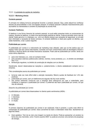 SOLAR TÉRMICO - MANUAL SOBRE TECNOLOGIAS, PROJECTO E INSTALAÇÃO
MARKETING SOLAR 12.5
12.2.3 A variedade de opções de marketing
12.2.3.1 Marketing directo
Contacto pessoal
O princípio do iceberg torna-se perceptível durante o contacto pessoal. Aqui, pode adquirir-se confiança
através da personalidade e criar uma ligação pessoal. O contacto pessoal é utilizado maioritariamente para
aconselhar os interessados e consiste na preparação do acordo final.
Contacto Telefónico
O telefone é uma forma intensiva de contacto pessoal, na qual estão presentes todos os componentes do
iceberg. Através do telefone, é criada uma aproximação pessoal ao cliente. Pode-se perceber qual o tipo de
cliente. Quão genuíno é o interesse, p.e., se é um cliente ansioso que necessita de segurança, ou se está
bem informado e necessita de factos concisos. O contacto telefónico é ideal para ajudar os clientes, que
estão hesitantes, a dar o passo seguinte.
Publicidade por correio
A publicidade por correio é o instrumento de marketing mais utilizado, pelo que se lhe dedica aqui um
espaço maior que aos outros instrumentos. Consiste num bom compromisso entre as abordagens directa e
indirecta e situa-se dentro de limites financeiros razoáveis. Pode usar-se publicidade por correio, tendo em
conta vários objectivos:
para criar interesse, p.e., criar um contacto inicial;
para actualizar extensos públicos-alvo (ofertas, eventos, novos produtos), p.e., no âmbito da estratégia
dos 7 C’s;
lembranças regulares, no âmbito da construção de relações com os clientes.
Geralmente, devem desencadear-se reacções e, posteriormente, o cliente estabelecerá contacto com a
empresa.
Três considerações acerca da publicidade por correio:
torna-se cada vez mais difícil obter a atenção necessária. Mesmo quotas de feedback de 1-2% são
positivas;
publicidade por correio, sem um telefonema de seguida não faz muito sentido;
dos pontos anteriores conclui-se que a empresa deve esforçar-se por usar a criatividade, para
configurar e organizar a publicidade por correio. É preferível não fazer publicidade por correio, do que
não ser eficiente.
Desenho da publicidade por correio
A publicidade por correio deve desencadear no cliente quatro sentimentos (AIDA):
A: Atenção;
I: Interesse;
D: Desejo;
A: Acção.
Atenção
O primeiro objectivo da publicidade por correio é ser explorada. Esta é portanto, a parte mais difícil na
composição da publicidade por correio. Deve concentrar-se toda a criatividade nesta fase. Apresentam-se
algumas ideias:
título apelativo: Tem de se criar uma imagem na mente do cliente. Pode-se apresentar um produto na
forma de uma manchete, como “Inverno quente 2003” ou pode-se anunciar uma semana de poupança
de energia;
 