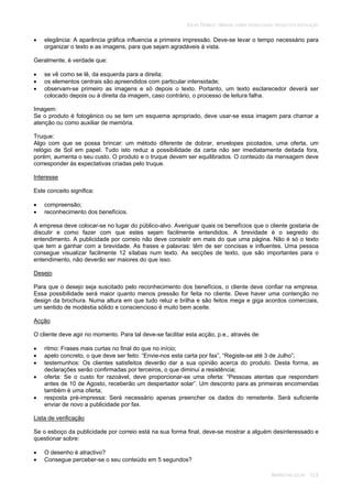 SOLAR TÉRMICO - MANUAL SOBRE TECNOLOGIAS, PROJECTO E INSTALAÇÃO
MARKETING SOLAR 12.6
elegância: A aparência gráfica influencia a primeira impressão. Deve-se levar o tempo necessário para
organizar o texto e as imagens, para que sejam agradáveis à vista.
Geralmente, é verdade que:
se vê como se lê, da esquerda para a direita;
os elementos centrais são apreendidos com particular intensidade;
observam-se primeiro as imagens e só depois o texto. Portanto, um texto esclarecedor deverá ser
colocado depois ou à direita da imagem, caso contrário, o processo de leitura falha.
Imagem:
Se o produto é fotogénico ou se tem um esquema apropriado, deve usar-se essa imagem para chamar a
atenção ou como auxiliar de memória.
Truque:
Algo com que se possa brincar: um método diferente de dobrar, envelopes picotados, uma oferta, um
relógio de Sol em papel. Tudo isto reduz a possibilidade da carta não ser imediatamente deitada fora,
porém, aumenta o seu custo. O produto e o truque devem ser equilibrados. O conteúdo da mensagem deve
corresponder às expectativas criadas pelo truque.
Interesse
Este conceito significa:
compreensão;
reconhecimento dos benefícios.
A empresa deve colocar-se no lugar do público-alvo. Averiguar quais os benefícios que o cliente gostaria de
discutir e como fazer com que estes sejam facilmente entendidos. A brevidade é o segredo do
entendimento. A publicidade por correio não deve consistir em mais do que uma página. Não é só o texto
que tem a ganhar com a brevidade. As frases e palavras: têm de ser concisas e influentes. Uma pessoa
consegue visualizar facilmente 12 sílabas num texto. As secções de texto, que são importantes para o
entendimento, não deverão ser maiores do que isso.
Desejo
Para que o desejo seja suscitado pelo reconhecimento dos benefícios, o cliente deve confiar na empresa.
Essa possibilidade será maior quanto menos pressão for feita no cliente. Deve haver uma contenção no
design da brochura. Numa altura em que tudo reluz e brilha e são feitos mega e giga acordos comerciais,
um sentido de modéstia sólido e consciencioso é muito bem aceite.
Acção
O cliente deve agir no momento. Para tal deve-se facilitar esta acção, p.e., através de:
ritmo: Frases mais curtas no final do que no início;
apelo concreto, o que deve ser feito: “Envie-nos esta carta por fax”, “Registe-se até 3 de Julho”;
testemunhos: Os clientes satisfeitos deverão dar a sua opinião acerca do produto. Desta forma, as
declarações serão confirmadas por terceiros, o que diminui a resistência;
oferta: Se o custo for razoável, deve proporcionar-se uma oferta: “Pessoas atentas que respondam
antes de 10 de Agosto, receberão um despertador solar”. Um desconto para as primeiras encomendas
também é uma oferta;
resposta pré-impressa: Será necessário apenas preencher os dados do remetente. Será suficiente
enviar de novo a publicidade por fax.
Lista de verificação
Se o esboço da publicidade por correio está na sua forma final, deve-se mostrar a alguém desinteressado e
questionar sobre:
O desenho é atractivo?
Consegue perceber-se o seu conteúdo em 5 segundos?
 