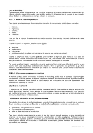 SOLAR TÉRMICO - MANUAL SOBRE TECNOLOGIAS, PROJECTO E INSTALAÇÃO
MARKETING SOLAR 12.8
Dica de marketing
Deve-se tentar pensar indirectamente, p.e., convidar uma turma de uma escola local para uma manhã solar.
Não se está só a passar informação, mas também a obter 20-30 assistentes de vendas, já que ninguém
educa tão bem os adultos como as crianças educam os seus pais.
12.2.3.3 Meios de comunicação social
Para chegar a muitas pessoas, devem-se utilizar os meios de comunicação social. Alguns exemplos:
Internet;
Imprensa;
Cinema;
Rádio;
Televisão.
Hoje em dia, a Internet é praticamente um dado adquirido. Uma secção completa dedicar-se-à a este
assunto.
Quando se pensa na imprensa, existem várias opções:
anúncios;
suplementos;
informação;
posicionamento (o jornalista escreve acerca do assunto que a empresa propõe).
Mesmo as empresas mais pequenas poderão aproveitar bem a imprensa, pelo menos a nível local. Os
editores estão sempre interessados em coisas novas, p.e., um sistema solar numa casa que chame a
atenção ou se uma turma escolar criou e montou um sistema com a ajuda da empresa.
Por vezes, uma boa imagem é suficiente, p.e., uma grua móvel com um grande sistema no gancho, ou um
sistema com uma arquitectura particularmente atractiva. Deve-se perguntar aos jornalistas o que lhes
interessa e dar-lhes informação contextual, que será do seu interesse geral. Devem manter-se as relações
públicas e a publicidade separadas.
12.2.3.4 A homepage para pequenos negócios
A Internet ganhou grande importância no âmbito do marketing, como meio de contacto e apresentação.
Virtualmente, todas as grandes e algumas pequenas empresas encontram-se on-line. Apresentam-se de
seguida as vantagens deste sistema e como deverão ser optimizados os recursos necessários para
estabelecer a presença na Internet.
Objectivo da página web
O objectivo de um website, na área comercial, deverá ser sempre obter clientes e reforçar relações com
estes. Na prática o objectivo, de um website de uma empresa, é aumentar as suas vendas, quer porque o
site na Internet promove e acompanha o desenvolvimento da empresa, quer porque funciona directamente
como uma plataforma de venda de artigos.
Conteúdos de um website de uma pequena empresa
Os websites deverão ser de fácil utilização para o cliente. Esta exigência conduz à importância do conteúdo
de um website de uma empresa. Deve dar-se portanto informação sobre a empresa, nomeadamente:
quem está a ser apresentado no website;
o que se pode obter da empresa;
onde se pode encontrar no mundo real.
Para que o cliente possa relacionar-se com o site de Internet, deverá aparecer o nome completo da
empresa e o seu tipo, a localização, bem como o seu logotipo, em todas as páginas. Particularmente na
Internet, estes aspectos ajudam à orientação, já que um motor de busca não reconhece normalmente a
localização do website. Por outro lado, o cliente tem, muitas vezes, grande interesse em encontrar uma
empresa na sua área local.
 