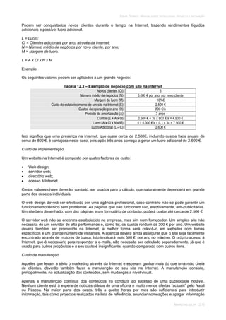 SOLAR TÉRMICO - MANUAL SOBRE TECNOLOGIAS, PROJECTO E INSTALAÇÃO
MARKETING SOLAR 12.10
Podem ser conquistados novos clientes durante o tempo na Internet, trazendo rendimentos líquidos
adicionais e possível lucro adicional.
L = Lucro;
Cl = Clientes adicionais por ano, através da Internet;
N = Número médio de negócios por novo cliente, por ano;
M = Margem de lucro.
L = A x Cl x N x M
Exemplo:
Os seguintes valores podem ser aplicados a um grande negócio:
Tabela 12.3 – Exemplo de negócio com site na internet
Novos clientes (Cl) 5
Número médio de negócios (N) 5.000 € por ano, por novo cliente
Margem de lucro (M) 10%€
Custo do estabelecimento de um site na Internet (E) 2.500 €
Custos de operação por ano (O) 800 €/a
Período de amortização (A) 3 anos
Custos (E + A x O) 2.500 € + 3a x 800 €/a = 4.900 €
Lucro (A x Cl x N x M) 5 x 5.000 €/a x 0,1 x 3a = 7.500 €
Lucro Adicional (L – C) 2.600 €
Isto significa que uma presença na Internet, que custe cerca de 2.500€, incluindo custos fixos anuais de
cerca de 800 €, é vantajosa neste caso, pois após três anos começa a gerar um lucro adicional de 2.600 €.
Custo de implementação
Um website na Internet é composto por quatro factores de custo:
Web design;
servidor web;
directório web;
acesso à Internet.
Certos valores-chave deverão, contudo, ser usados para o cálculo, que naturalmente dependerá em grande
parte dos desejos individuais.
O web design deverá ser efectuado por uma agência profissional, caso contrário não se pode garantir um
funcionamento técnico sem problemas. As páginas que não funcionam são, efectivamente, anti-publicitárias.
Um site bem desenhado, com dez páginas e um formulário de contacto, poderá custar até cerca de 2.500 €.
O servidor web não se encontra estabelecido na empresa, mas sim num fornecedor. Um simples site não
necessita de um servidor de alta performance e, como tal, os custos rondam os 300 € por ano. Um website
deverá também ser promovido na Internet, a melhor forma será colocá-lo em websites com temas
específicos e um grande número de visitantes. A agência deverá ainda assegurar que o site seja facilmente
encontrado através de motores de busca. Isto implicará mais 500 €, por ano no máximo. O próprio acesso à
Internet, que é necessário para responder a e-mails, não necessita ser calculado separadamente, já que é
usado para outros propósitos e o seu custo é insignificante, quando comparado com outros itens.
Custo de manutenção
Aqueles que levam a sério o marketing através da Internet e esperam ganhar mais do que uma mão cheia
de clientes, deverão também fazer a manutenção do seu site na Internet. A manutenção consiste,
principalmente, na actualização dos conteúdos, sem mudanças a nível visual.
Apenas a manutenção contínua dos conteúdos irá conduzir ao sucesso de uma publicidade notável.
Nenhum cliente está à espera de notícias diárias de uma oficina e muito menos ofertas “actuais” pelo Natal
ou Páscoa. Na maior parte dos casos, três a quatro horas por mês são suficientes para introduzir
informação, tais como projectos realizados na lista de referência, anunciar nomeações e apagar informação
 