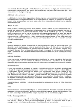 SOLAR TÉRMICO - MANUAL SOBRE TECNOLOGIAS, PROJECTO E INSTALAÇÃO
MARKETING SOLAR 12.11
desactualizada. Este trabalho pode ser feito, hoje em dia, com sistemas de edição, não muito dispendiosos,
que permitem que as páginas web possam ser mudadas sem qualquer conhecimento de HTML e sem
colocar o desenho da página em perigo.
Publicidade activa na Internet
A publicidade na Internet difere da publicidade clássica, impressa nos meios de comunicação social, devido
ao problema de que o cliente potencial tem de ter conhecimento, em antemão, da existência da homepage.
Existem várias formas de fazer isto, sendo que a melhor forma é oferecida pela própria Internet, a qual se
descreve de seguida.
Motores de busca
Quem já utilizou a Internet para resolver algum problema, recorre a motores de busca como o Google.com e
introduz uma palavra-chave. É visitado um site apropriado, entre os dez primeiros resultados, e se este for
útil, poderá dar-se início a uma relação comercial. Porém, é muito importante que este seja encontrado
entre os primeiros. Os sites de Internet deverão ser optimizados para os motores de busca pela agência
contratada. Para alcançar o sucesso, neste aspecto, o empresário tem de saber quais as palavras-chave
que permitem que o cliente o encontre. Deverá ainda ter uma referência regional, na qual aparecerá o nome
do local, no site da Internet. O site deverá então ser submetido ao Google.com. Não é necessário fazer esta
submissão repetidamente.
Portais
O serviço oferecido por revistas especializadas no mercado clássico dos meios de comunicação social, cujo
objectivo é atrair o público-alvo, pode ser igualmente feito através da Internet, por meio de portais
organizados por temas. Estes têm um grande número de visitantes, que uma empresa individual nunca
conseguiria alcançar. Como tal, faz sentido prestar atenção à homepage da própria empresa dentro deste
portal. Tal poderá ser feito através de uma entrada num directório classificado, de um banner publicitário ou
de links.
Directório classificado
Existe, hoje em dia, um grande número de directórios classificados na Internet, mas apenas alguns em que
vale a pena entrar. Um bom número de referência, demonstrando a importância de um directório
classificado, é o número de visitantes desse directório, por ano, em comparação com o número de entradas.
Banner publicitário
A forma mais frequente de publicidade na Internet é o banner publicitário. Com os banners, é possível atrair
a atenção de um grande público para uma empresa e incitar novos visitantes a entrar no website. O banner
é uma imagem pequena, integrada num website. Esta imagem está ligada ao site, através de uma
hiperligação. A configuração visual do banner deverá ser restringida ao essencial. Uma área de 468 x 60
pixel possui muito pouco espaço para texto. O banner publicitário tem maior efeito quando o público-alvo
procura produtos e serviços correspondentes. Portanto, as empresas solares deverão colocar o seu banner
em websites sobre temas como construção, aquecimento, energia solar e ambiente, uma vez que podem
conquistar potenciais clientes.
O preço do banner publicitário é normalmente calculado de acordo com o número de visitas e com seu
tamanho.
Links
Um website deverá estar sempre bem ligado, no âmbito da Internet. Para além das opções do directório
classificado e do banner publicitário, já descritos, deve-se ter menções nas páginas dos fornecedores, com
um link. É possível que clientes satisfeitos estejam preparados para ter um link na sua página.
Vendas directas pela Internet
A Internet não é apenas uma grande montra de loja, mas está a desenvolver-se tornando-se cada vez mais
num mercado. Contudo, as mudanças nos comportamentos de compra são muito mais lentas do que a
aceitação do novo meio. As oportunidades agora oferecidas serão aqui apresentadas.
 