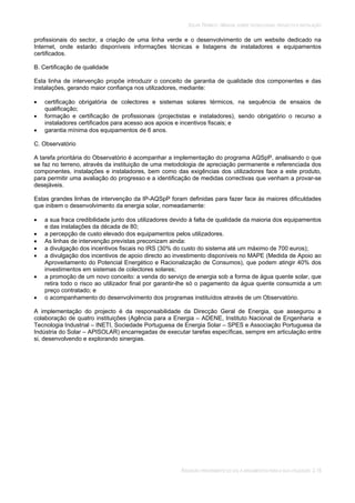 SOLAR TÉRMICO - MANUAL SOBRE TECNOLOGIAS, PROJECTO E INSTALAÇÃO
RADIAÇÃO PROVENIENTE DO SOL E ARGUMENTOS PARA A SUA UTILIZAÇÃO 2.15
profissionais do sector, a criação de uma linha verde e o desenvolvimento de um website dedicado na
Internet, onde estarão disponíveis informações técnicas e listagens de instaladores e equipamentos
certificados.
B. Certificação de qualidade
Esta linha de intervenção propõe introduzir o conceito de garantia de qualidade dos componentes e das
instalações, gerando maior confiança nos utilizadores, mediante:
certificação obrigatória de colectores e sistemas solares térmicos, na sequência de ensaios de
qualificação;
formação e certificação de profissionais (projectistas e instaladores), sendo obrigatório o recurso a
instaladores certificados para acesso aos apoios e incentivos fiscais; e
garantia mínima dos equipamentos de 6 anos.
C. Observatório
A tarefa prioritária do Observatório é acompanhar a implementação do programa AQSpP, analisando o que
se faz no terreno, através da instituição de uma metodologia de apreciação permanente e referenciada dos
componentes, instalações e instaladores, bem como das exigências dos utilizadores face a este produto,
para permitir uma avaliação do progresso e a identificação de medidas correctivas que venham a provar-se
desejáveis.
Estas grandes linhas de intervenção da IP-AQSpP foram definidas para fazer face às maiores dificuldades
que inibem o desenvolvimento da energia solar, nomeadamente:
a sua fraca credibilidade junto dos utilizadores devido à falta de qualidade da maioria dos equipamentos
e das instalações da década de 80;
a percepção de custo elevado dos equipamentos pelos utilizadores.
As linhas de intervenção previstas preconizam ainda:
a divulgação dos incentivos fiscais no IRS (30% do custo do sistema até um máximo de 700 euros);
a divulgação dos incentivos de apoio directo ao investimento disponíveis no MAPE (Medida de Apoio ao
Aproveitamento do Potencial Energético e Racionalização de Consumos), que podem atingir 40% dos
investimentos em sistemas de colectores solares;
a promoção de um novo conceito: a venda do serviço de energia sob a forma de água quente solar, que
retira todo o risco ao utilizador final por garantir-lhe só o pagamento da água quente consumida a um
preço contratado; e
o acompanhamento do desenvolvimento dos programas instituídos através de um Observatório.
A implementação do projecto é da responsabilidade da Direcção Geral de Energia, que assegurou a
colaboração de quatro instituições (Agência para a Energia – ADENE, Instituto Nacional de Engenharia e
Tecnologia Industrial – INETI, Sociedade Portuguesa de Energia Solar – SPES e Associação Portuguesa da
Indústria do Solar – APISOLAR) encarregadas de executar tarefas específicas, sempre em articulação entre
si, desenvolvendo e explorando sinergias.
 