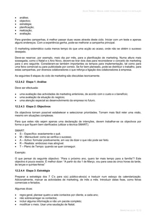 SOLAR TÉRMICO - MANUAL SOBRE TECNOLOGIAS, PROJECTO E INSTALAÇÃO
MARKETING SOLAR 12.13
análise;
objectivo;
estratégia;
planificação;
realização;
avaliação.
Para grandes campanhas, é melhor passar duas vezes através deste ciclo. Iniciar com um teste e apenas
alguns endereços. Com a experiência ganha, pode-se melhorar a campanha principal.
O marketing sistemático custa menos tempo do que uma acção ao acaso, onde não se obtém o sucesso
desejado.
Deve-se reservar, por exemplo, meio dia por mês, para a planificação de marketing. Numa altura mais
sossegada, como o Natal e o Ano Novo, devem-se tirar dois dias para reconsiderar o conceito de marketing
para o ano seguinte. Consideram-se também importantes os tempos para implementação, tal como para
uma feira comercial ou para publicidade por correio. Se for bem planeado, pode-se distribuir o trabalho, para
estas campanhas, por diversos colaboradores o que reforça a ligação dos colaboradores à empresa.
As seguintes 6 etapas do ciclo de marketing são discutidas teoricamente.
12.2.4.2 Etapa 1: Análise
Deve ser efectuada:
uma avaliação das actividades de marketing anteriores, de acordo com o custo e o benefício;
uma avaliação da situação do negócio;
uma atenção especial ao desenvolvimento da empresa no futuro.
12.2.4.3 Etapa 2: Objectivos
Os objectivos tornam possível estabelecer e seleccionar prioridades. Tornam mais fácil reter uma visão,
mesmo em situações complexas.
Para que estes não sejam apenas uma declaração de intenções, devem trabalhar-se os objectivos por
forma a que fiquem bem clarificados (utilizar a técnica SMART).
SMART:
S – Específico: exactamente o quê.
M – Mensurável: como se verifica o sucesso.
A – Activo: formular positivamente, em vez de dizer o que não pode ser feito.
R – Realista: ambicioso mas atingível.
T – Plano de Tempo: quando se quer conseguir.
Exemplo:
O que pensar do seguinte objectivo: “Para o próximo ano, quero ter mais tempo para a família”? Este
objectivo é pouco exacto. É melhor dizer: “A partir do dia 1 de Março, vou para casa às cinco horas da tarde,
às terças e quintas-feiras”
12.2.4.4 Etapa 3: Estratégia
Preparar a estratégia dos 7 C’s para o(s) público-alvo(s) e traduzir num esboço da calendarização.
Adicionalmente, marcar as actividades de marketing, de mês a mês. Introduzir datas fixas, como feiras
comerciais e feriados.
Algumas dicas:
regra geral, planear quatro a sete contactos por cliente, a cada ano;
não sobrecarregar os contactos;
incluir alguma informação e não um pacote completo;
modificar o meio. Usar uma saudação de Natal;
 