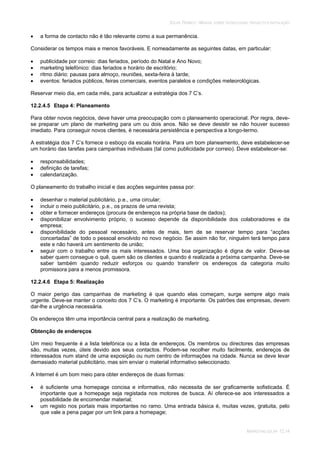 SOLAR TÉRMICO - MANUAL SOBRE TECNOLOGIAS, PROJECTO E INSTALAÇÃO
MARKETING SOLAR 12.14
a forma de contacto não é tão relevante como a sua permanência.
Considerar os tempos mais e menos favoráveis. E nomeadamente as seguintes datas, em particular:
publicidade por correio: dias feriados, período do Natal e Ano Novo;
marketing telefónico: dias feriados e horário de escritório;
ritmo diário: pausas para almoço, reuniões, sexta-feira à tarde;
eventos: feriados públicos, feiras comerciais, eventos paralelos e condições meteorológicas.
Reservar meio dia, em cada mês, para actualizar a estratégia dos 7 C’s.
12.2.4.5 Etapa 4: Planeamento
Para obter novos negócios, deve haver uma preocupação com o planeamento operacional. Por regra, deve-
se preparar um plano de marketing para um ou dois anos. Não se deve desistir se não houver sucesso
imediato. Para conseguir novos clientes, é necessária persistência e perspectiva a longo-termo.
A estratégia dos 7 C’s fornece o esboço da escala horária. Para um bom planeamento, deve estabelecer-se
um horário das tarefas para campanhas individuais (tal como publicidade por correio). Deve estabelecer-se:
responsabilidades;
definição de tarefas;
calendarização.
O planeamento do trabalho inicial e das acções seguintes passa por:
desenhar o material publicitário, p.e., uma circular;
incluir o meio publicitário, p.e., os prazos de uma revista;
obter e fornecer endereços (procura de endereços na própria base de dados);
disponibilizar envolvimento próprio, o sucesso depende da disponibilidade dos colaboradores e da
empresa;
disponibilidade do pessoal necessário, antes de mais, tem de se reservar tempo para “acções
concertadas” de todo o pessoal envolvido no novo negócio. Se assim não for, ninguém terá tempo para
este e não haverá um sentimento de união;
seguir com o trabalho entre os mais interessados. Uma boa organização é digna de valor. Deve-se
saber quem consegue o quê, quem são os clientes e quando é realizada a próxima campanha. Deve-se
saber também quando reduzir esforços ou quando transferir os endereços da categoria muito
promissora para a menos promissora.
12.2.4.6 Etapa 5: Realização
O maior perigo das campanhas de marketing é que quando elas começam, surge sempre algo mais
urgente. Deve-se manter o conceito dos 7 C’s. O marketing é importante. Os patrões das empresas, devem
dar-lhe a urgência necessária.
Os endereços têm uma importância central para a realização de marketing.
Obtenção de endereços
Um meio frequente é a lista telefónica ou a lista de endereços. Os membros ou directores das empresas
são, muitas vezes, úteis devido aos seus contactos. Podem-se recolher muito facilmente, endereços de
interessados num stand de uma exposição ou num centro de informações na cidade. Nunca se deve levar
demasiado material publicitário, mas sim enviar o material informativo seleccionado.
A Internet é um bom meio para obter endereços de duas formas:
é suficiente uma homepage concisa e informativa, não necessita de ser graficamente sofisticada. É
importante que a homepage seja registada nos motores de busca. Aí oferece-se aos interessados a
possibilidade de encomendar material;
um registo nos portais mais importantes no ramo. Uma entrada básica é, muitas vezes, gratuita, pelo
que vale a pena pagar por um link para a homepage;
 