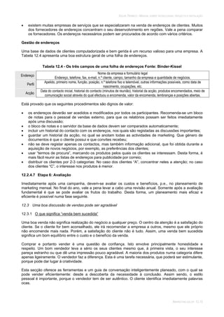 SOLAR TÉRMICO - MANUAL SOBRE TECNOLOGIAS, PROJECTO E INSTALAÇÃO
MARKETING SOLAR 12.15
existem muitas empresas de serviços que se especializaram na venda de endereços de clientes. Muitos
dos fornecedores de endereços concentram o seu desenvolvimento em regiões. Vale a pena comparar
os fornecedores. Os endereços necessários podem ser procurados de acordo com vários critérios.
Gestão de endereços
Uma base de dados de clientes computadorizada e bem gerida é um recurso valioso para uma empresa. A
Tabela 12.4 apresenta uma boa estrutura geral de uma folha de endereços.
Tabela 12.4 - Os três campos de uma folha de endereços Fonte: Binder-Kissel
Endereço
Nome da empresa e formulário legal
Endereço, telefone, fax, e-mail, n.º cliente, campo, tamanho da empresa e quantidade de negócios.
Perfil
Apelido, primeiro nome, função, posição, n.º telefone fixo e telemóvel, outras informações possíveis, como data de
nascimento, ocupações, etc.
Acção
Data do contacto inicial, historial do contacto (minutos de reunião), historial da acção, produtos encomendados, meio de
comunicação social através do qual efectuou a encomenda, valor da encomenda, lembranças e posições abertas.
Está provado que os seguintes procedimentos são dignos de valor:
os endereços deverão ser acedidos e modificados por todos os participantes. Recomenda-se um bloco
de notas para o pessoal de vendas externo, para que os relatórios possam ser feitos imediatamente
após uma discussão;
o bloco de notas e o servidor da base de dados devem ser comparados automaticamente;
incluir um historial do contacto com os endereços, nos quais são registadas as discussões importantes;
guardar um historial da acção, no qual se anotam todas as actividades de marketing. Que género de
documentos é que o cliente possui e que convites recebeu;
não se deve registar apenas os contactos, mas também informação adicional, que foi obtida durante a
aquisição de novos negócios, por exemplo, as preferências dos clientes;
usar “termos de procura”, marcando os produtos pelos quais os clientes se interessam. Desta forma, é
mais fácil reunir as listas de endereços para publicidade por correio;
distribuir os clientes por 2-3 categorias: No caso dos clientes “A”, concentrar neles a atenção; no caso
dos clientes “C”, o interesse nos produtos é menor.
12.2.4.7 Etapa 6: Avaliação
Imediatamente após uma campanha, devem-se avaliar os custos e benefícios, p.e., no planeamento de
marketing mensal. No final do ano, vale a pena levar a cabo uma revisão anual. Somente após a avaliação
fundamental é que se pode avaliar os frutos do trabalho. Desta forma, um planeamento mais eficaz e
eficiente é possível numa fase seguinte.
12.3 Uma boa discussão de vendas pode ser agradável
12.3.1 O que significa “venda bem sucedida”
Uma boa venda não significa realização do negócio a qualquer preço. O centro da atenção é a satisfação do
cliente. Se o cliente for bem aconselhado, ele irá recomendar a empresa a outros, mesmo que ele próprio
não encomende mais nada. Porém, a satisfação do cliente não é tudo. Assim, uma venda bem sucedida
significa um bom equilíbrio entre o custo e o benefício da venda.
Comprar e portanto vender é uma questão de confiança. Isto envolve principalmente honestidade e
respeito. Um bom vendedor leva a sério os seus clientes mesmo que, à primeira vista, o seu interesse
pareça estranho ou que dê uma impressão pouco agradável. A maioria dos produtos numa categoria difere
apenas ligeiramente. O vendedor faz a diferença. Esta é uma tarefa necessária, que poderá ser estimulante,
porque pode dar lugar à criatividade.
Esta secção oferece as ferramentas e um guia de conversação inteligentemente planeado, com o qual se
pode vender eficientemente: desde a descoberta da necessidade à conclusão. Assim sendo, o estilo
pessoal é importante, porque o vendedor tem de ser autêntico. O cliente identifica imediatamente palavras
ocas.
 