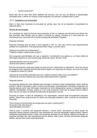 SOLAR TÉRMICO - MANUAL SOBRE TECNOLOGIAS, PROJECTO E INSTALAÇÃO
MARKETING SOLAR 12.17
o “Quanto tempo tem?”.
Nesta fase não se deve falar sobre detalhes dos serviços, uma vez que, ao efectuar a apresentação
demasiado cedo, o cliente vai começar a fazer perguntas, em particular, questões sobre o preço.
12.3.3 Estabelecer uma necessidade
Esta é a fase mais importante da discussão de vendas. Aqui, tem de se descobrir a necessidade do
potencial cliente.
Técnica de conversação
Se o vendedor for capaz de formular boas perguntas, já tem os melhores pré-requisitos para liderar uma
boa discussão. Mas também aqui se aplica o princípio do iceberg: Somente se a outra parte tem um
interesse genuíno é que esta não vai achar as perguntas demasiado “forçadas”.
Perguntas fechadas
Perguntas fechadas para as quais a única resposta é “sim” ou “não” são a forma mais frequentemente
utilizada num questionário. Tais perguntas permitem chegar a acordos claros:
“Podemos encontrar-nos na Sexta-feira?”;
“Podemos instalar o sistema solar no dia 5?.”
Com perguntas semi-fechadas (em que a resposta é normalmente uma palavra ou um facto) obtém-se
informação específica no início da discussão. Estas são: Quem, Quando, Onde:
“Quantas pessoas vivem na sua casa?”;
“Quando será coberto o telhado?”.
Este tipo de pergunta é ideal para chegar ao ponto em que o cliente fará um depoimento. Como tal, tem de
se assegurar que a pergunta fechada está sempre ligada a um argumento de compra, que torna mais difícil
a negação por parte do o cliente:
“Gostaria de envolventes anodizados para que o colector combine melhor com o seu telhado?”;
“Gostaria de mais dois módulos para que possa utilizar plenamente o subsídio?.
Perguntas abertas
As perguntas abertas são mais utilizadas para encorajar o contacto a tecer considerações. Assim, pode-se
prender o cliente à discussão e obter o máximo de informação, ocasionalmente, informação inesperada. No
instante pode-se sentir esta informação inesperada de forma desagradável, porque é necessária alguma
reflexão e flexibilidade. Contudo, poderá vir a ser muito importante. Pode não se vender nenhum colector
solar, mas em vez disso um sistema de tratamento de água para a piscina.
Enquanto se estiver na fase de “estabelecer uma necessidade”, deve-se fazer principalmente perguntas
abertas. Desta forma, pode-se levar em diante uma discussão hesitante e abrir o espírito de uma pessoa
reservada.
“Como encara os fornecimentos de energia para sua casa, a médio-prazo?”;
“O que tem mais valor para si?”;
“Que dificuldade encontrou?”.
Pode-se guiar a conversa com perguntas abertas e, mesmo assim, permanecer no tema central. As
perguntas abertas parecem inofensivas, mas necessitam de uma boa preparação e alguma prática. Mesmo
vendedores experientes tendem a fazer mais perguntas fechadas do que abertas. Debaixo de pressão, as
perguntas fechadas são mais espontâneas que as abertas. Vale a pena, formular previamente perguntas
abertas, até que fluam quase automaticamente.
 
