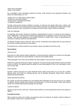 SOLAR TÉRMICO - MANUAL SOBRE TECNOLOGIAS, PROJECTO E INSTALAÇÃO
MARKETING SOLAR 12.19
“Quem toma a decisão?”;
“Qual é o seu horário?”.
Se a estratégia é obter afirmações positivas do cliente, então devem-se usar perguntas fechadas, que
podem ser respondidas com “sim”.
“Já falou com o sr. Silva sobre o sistema dele?”;
“Confirmou a minha informação?”;
“Já olhou para o material promocional?”;
“A cobertura é apelativa?”.
Contudo, deve-se estar sempre confiante no sucesso. A compra é uma decisão difícil para o cliente, visto
que ele tem de fazer uma escolha quanto ao seu dinheiro que pode ser utilizado para muitas outras coisas.
Deve-se, portanto, tentar compreender as dúvidas que levem tempo e sejam difíceis de esclarecer.
Lidar com objecções
As objecções são normais. Devem-se considerar cuidadosamente os prós e os contras de uma decisão a
tomar. Infelizmente, é normal tentar contrariar espontaneamente as objecções, para se “provar que se está
correcto”. Mas isto pode degenerar numa batalha infrutífera. É melhor levar a sério os pensamentos do
interlocutor e adiantar pontos de vista alternativos.
“É verdade: O tanque maior é mais caro. Mas, com ele, armazenará mais energia solar nos bons dias que
lhe irá servir durante os períodos de mau tempo”.
É importante que o cliente mantenha a sua escolha, mesmo que esteja convencido ou não.
Dicas práticas
Técnica do eco
Esta técnica é ideal quando existem objecções e contra-argumentos repentinos do parceiro de discussão.
Repete-se o que foi dito, por outras palavras, e coloca-se uma questão oposta.
“Está preocupado com o facto do seu telhado não estar isolado? O que quer dizer com isso?”
Desta forma, ganha-se tempo para “digerir” a pergunta. O parceiro de discussão sente que está a ser levado
a sério e confirma. De seguida podem-se afastar as suas preocupações ou ficar com a percepção de que
quer comprar algo.
Deixar assentar
Quando o cliente resmunga com coisas realmente triviais, talvez porque está a ter um mau dia, é melhor
deixá-lo assim. Se houver um interesse genuíno, ele irá aparecer novamente. Dessa forma, evitam-se
argumentos desnecessários.
Apoiar depoimentos positivos
Se o cliente se sente mais satisfeito com uma estação solar sofisticada na sua cave do que com um colector
no telhado, deve-se abordar esse assunto como lembrança, no final da discussão. Talvez seja possível
vender uma unidade sofisticada de aquisição de informação.
O poder do silêncio
Quando já tudo foi dito e para que o cliente possa clarificar os seus pensamentos deve-se dar espaço ao
silêncio.
A questão do preço
Não é o preço que está a ser vendido, mas aquilo que está a ser oferecido. Ao ajudar o cliente a realizar os
seus desejos, o preço não é a questão principal.
 