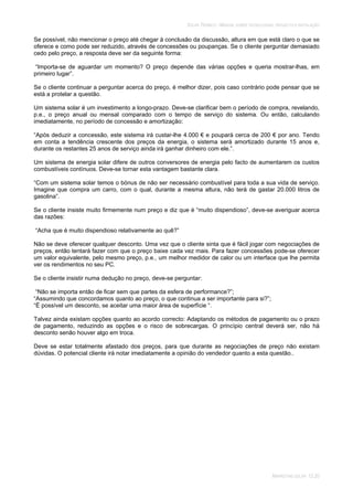 SOLAR TÉRMICO - MANUAL SOBRE TECNOLOGIAS, PROJECTO E INSTALAÇÃO
MARKETING SOLAR 12.20
Se possível, não mencionar o preço até chegar à conclusão da discussão, altura em que está claro o que se
oferece e como pode ser reduzido, através de concessões ou poupanças. Se o cliente perguntar demasiado
cedo pelo preço, a resposta deve ser da seguinte forma:
“Importa-se de aguardar um momento? O preço depende das várias opções e queria mostrar-lhas, em
primeiro lugar”.
Se o cliente continuar a perguntar acerca do preço, é melhor dizer, pois caso contrário pode pensar que se
está a protelar a questão.
Um sistema solar é um investimento a longo-prazo. Deve-se clarificar bem o período de compra, revelando,
p.e., o preço anual ou mensal comparado com o tempo de serviço do sistema. Ou então, calculando
imediatamente, no período de concessão e amortização:
“Após deduzir a concessão, este sistema irá custar-lhe 4.000 € e poupará cerca de 200 € por ano. Tendo
em conta a tendência crescente dos preços da energia, o sistema será amortizado durante 15 anos e,
durante os restantes 25 anos de serviço ainda irá ganhar dinheiro com ele.”.
Um sistema de energia solar difere de outros conversores de energia pelo facto de aumentarem os custos
combustíveis contínuos. Deve-se tornar esta vantagem bastante clara.
“Com um sistema solar temos o bónus de não ser necessário combustível para toda a sua vida de serviço.
Imagine que compra um carro, com o qual, durante a mesma altura, não terá de gastar 20.000 litros de
gasolina”.
Se o cliente insiste muito firmemente num preço e diz que é “muito dispendioso”, deve-se averiguar acerca
das razões:
“Acha que é muito dispendioso relativamente ao quê?”
Não se deve oferecer qualquer desconto. Uma vez que o cliente sinta que é fácil jogar com negociações de
preços, então tentará fazer com que o preço baixe cada vez mais. Para fazer concessões pode-se oferecer
um valor equivalente, pelo mesmo preço, p.e., um melhor medidor de calor ou um interface que lhe permita
ver os rendimentos no seu PC.
Se o cliente insistir numa dedução no preço, deve-se perguntar:
“Não se importa então de ficar sem que partes da esfera de performance?”;
“Assumindo que concordamos quanto ao preço, o que continua a ser importante para si?”;
“É possível um desconto, se aceitar uma maior área de superfície “.
Talvez ainda existam opções quanto ao acordo correcto: Adaptando os métodos de pagamento ou o prazo
de pagamento, reduzindo as opções e o risco de sobrecargas. O princípio central deverá ser, não há
desconto senão houver algo em troca.
Deve se estar totalmente afastado dos preços, para que durante as negociações de preço não existam
dúvidas. O potencial cliente irá notar imediatamente a opinião do vendedor quanto a esta questão..
 