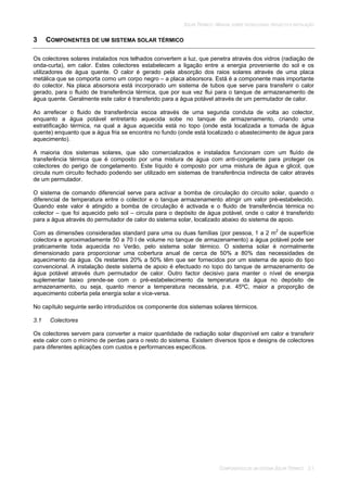 SOLAR TÉRMICO - MANUAL SOBRE TECNOLOGIAS, PROJECTO E INSTALAÇÃO
COMPONENTES DE UM SISTEMA SOLAR TÉRMICO 3.1
3 COMPONENTES DE UM SISTEMA SOLAR TÉRMICO
Os colectores solares instalados nos telhados convertem a luz, que penetra através dos vidros (radiação de
onda-curta), em calor. Estes colectores estabelecem a ligação entre a energia proveniente do sol e os
utilizadores de água quente. O calor é gerado pela absorção dos raios solares através de uma placa
metálica que se comporta como um corpo negro – a placa absorsora. Está é a componente mais importante
do colector. Na placa absorsora está incorporado um sistema de tubos que serve para transferir o calor
gerado, para o fluido de transferência térmica, que por sua vez flui para o tanque de armazenamento de
água quente. Geralmente este calor é transferido para a água potável através de um permutador de calor.
Ao arrefecer o fluido de transferência escoa através de uma segunda conduta de volta ao colector,
enquanto a água potável entretanto aquecida sobe no tanque de armazenamento, criando uma
estratificação térmica, na qual a água aquecida está no topo (onde está localizada a tomada de água
quente) enquanto que a água fria se encontra no fundo (onde está localizado o abastecimento de água para
aquecimento).
A maioria dos sistemas solares, que são comercializados e instalados funcionam com um fluído de
transferência térmica que é composto por uma mistura de água com anti-congelante para proteger os
colectores do perigo de congelamento. Este líquido é composto por uma mistura de água e glicol, que
circula num circuito fechado podendo ser utilizado em sistemas de transferência indirecta de calor através
de um permutador.
O sistema de comando diferencial serve para activar a bomba de circulação do circuito solar, quando o
diferencial de temperatura entre o colector e o tanque armazenamento atingir um valor pré-estabelecido.
Quando este valor é atingido a bomba de circulação é activada e o fluido de transferência térmica no
colector – que foi aquecido pelo sol – circula para o depósito de água potável, onde o calor é transferido
para a água através do permutador de calor do sistema solar, localizado abaixo do sistema de apoio.
Com as dimensões consideradas standard para uma ou duas famílias (por pessoa, 1 a 2 m2
de superfície
colectora e aproximadamente 50 a 70 l de volume no tanque de armazenamento) a água potável pode ser
praticamente toda aquecida no Verão, pelo sistema solar térmico. O sistema solar é normalmente
dimensionado para proporcionar uma cobertura anual de cerca de 50% a 80% das necessidades de
aquecimento da água. Os restantes 20% a 50% têm que ser fornecidos por um sistema de apoio do tipo
convencional. A instalação deste sistema de apoio é efectuado no topo do tanque de armazenamento de
água potável através dum permutador de calor. Outro factor decisivo para manter o nível de energia
suplementar baixo prende-se com o pré-estabelecimento da temperatura da água no depósito de
armazenamento, ou seja, quanto menor a temperatura necessária, p.e. 45ºC, maior a proporção de
aquecimento coberta pela energia solar e vice-versa.
No capítulo seguinte serão introduzidos os componente dos sistemas solares térmicos.
3.1 Colectores
Os colectores servem para converter a maior quantidade de radiação solar disponível em calor e transferir
este calor com o mínimo de perdas para o resto do sistema. Existem diversos tipos e designs de colectores
para diferentes aplicações com custos e performances específicos.
 