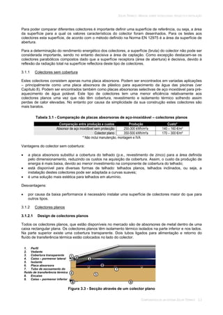 SOLAR TÉRMICO - MANUAL SOBRE TECNOLOGIAS, PROJECTO E INSTALAÇÃO
COMPONENTES DE UM SISTEMA SOLAR TÉRMICO 3.3
Para poder comparar diferentes colectores é importante definir uma superfície de referência, ou seja, a área
da superfície para a qual os valores característicos do colector foram desenhados. Para os testes aos
colectores esta superfície, de acordo com o método definido na Norma EN 12975 é a área da superfície de
abertura.
Para a determinação do rendimento energético dos colectores, a superfície (bruta) do colector não pode ser
considerada importante, sendo no entanto decisiva a área de captação. Como excepção destacam-se os
colectores parabólicos compostos dado que a superfície receptora (área de abertura) é decisiva, devido à
reflexão da radiação total na superfície reflectora deste tipo de colectores.
3.1.1 Colectores sem cobertura
Estes colectores consistem apenas numa placa absorsora. Podem ser encontrados em variadas aplicações
– principalmente como uma placa absorsora de plástico para aquecimento da água das piscinas (ver
Capítulo 8). Podem ser encontrados também como placas absorsoras selectivas de aço inoxidável para pré-
aquecimento de água potável. Este tipo de colectores tem uma menor eficiência relativamente aos
colectores planos uma vez que não têm cobertura, revestimento e isolamento térmico sofrendo assim
perdas de calor elevadas. No entanto por causa da simplicidade da sua construção estes colectores são
mais baratos.
Tabela 3.1 - Comparação de placas absorsoras de aço-inoxidável – colectores planos
Comparação entre produção e custos Produção Custo*
Absorsor de aço inoxidável sem protecção 250-300 kWh/m²a 140 – 160 €/m²
Colector plano 350-500 kWh/m²a 170 – 300 €/m²
* Não inclui manutenção, montagem e IVA
Vantagens do colector sem cobertura:
a placa absorsora substitui a cobertura do telhado (p.e., revestimento de zinco) para a área definida
pelo dimensionamento, reduzindo os custos na aquisição da cobertura. Assim, o custo da produção de
energia é mais baixa, devido ao menor investimento na componente de cobertura do telhado;
está disponível para diversas formas de telhado: telhados planos, telhados inclinados, ou seja, a
instalação destes colectores pode ser adaptada a curvas suaves;
é uma solução mais estética para telhados em alumínio.
Desvantagens:
por causa da baixa performance é necessário instalar uma superfície de colectores maior do que para
outros tipos.
3.1.2 Colectores planos
3.1.2.1 Design de colectores planos
Todos os colectores planos, que estão disponíveis no mercado são de absorsores de metal dentro de uma
caixa rectangular plana. Os colectores planos têm isolamento térmico isolados na parte inferior e nos lados.
Na parte superior existe uma cobertura transparente. Dois tubos ligados para alimentação e retorno do
fluído de transferência térmica estão colocados no lado do colector.
Figura 3.3 - Secção através de um colector plano
1. Perfil
2. Vedante
3. Cobertura transparente
4. Caixa – pormenor lateral
5. Isolante
6. Placa absorsora
7. Tubo de escoamento do
fluído de transferência térmica
8. Encaixe
9. Caixa – pormenor inferior
 