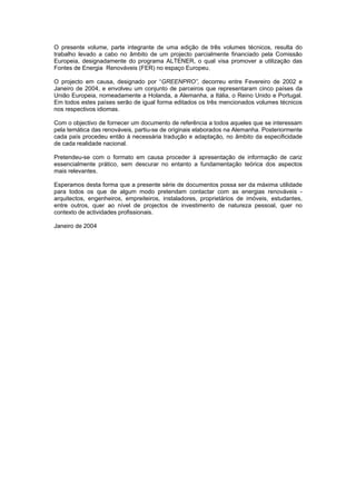 O presente volume, parte integrante de uma edição de três volumes técnicos, resulta do
trabalho levado a cabo no âmbito de um projecto parcialmente financiado pela Comissão
Europeia, designadamente do programa ALTENER, o qual visa promover a utilização das
Fontes de Energia Renováveis (FER) no espaço Europeu.
O projecto em causa, designado por “GREENPRO”, decorreu entre Fevereiro de 2002 e
Janeiro de 2004, e envolveu um conjunto de parceiros que representaram cinco países da
União Europeia, nomeadamente a Holanda, a Alemanha, a Itália, o Reino Unido e Portugal.
Em todos estes países serão de igual forma editados os três mencionados volumes técnicos
nos respectivos idiomas.
Com o objectivo de fornecer um documento de referência a todos aqueles que se interessam
pela temática das renováveis, partiu-se de originais elaborados na Alemanha. Posteriormente
cada país procedeu então à necessária tradução e adaptação, no âmbito da especificidade
de cada realidade nacional.
Pretendeu-se com o formato em causa proceder à apresentação de informação de cariz
essencialmente prático, sem descurar no entanto a fundamentação teórica dos aspectos
mais relevantes.
Esperamos desta forma que a presente série de documentos possa ser da máxima utilidade
para todos os que de algum modo pretendam contactar com as energias renováveis -
arquitectos, engenheiros, empreiteiros, instaladores, proprietários de imóveis, estudantes,
entre outros, quer ao nível de projectos de investimento de natureza pessoal, quer no
contexto de actividades profissionais.
Janeiro de 2004
 