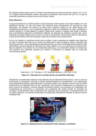 SOLAR TÉRMICO - MANUAL SOBRE TECNOLOGIAS, PROJECTO E INSTALAÇÃO
COMPONENTES DE UM SISTEMA SOLAR TÉRMICO 3.4
Os colectores planos pesam entre 15 a 20 kg/m² são fabricados em diversos tamanhos desde 1,5 m² a 12,5
m² e nalguns casos dimensões maiores. No entanto os tamanhos mais comuns são de 2 m², ou seja os
colectores apresentam um peso de cerca de 40 Kg por módulo.
Placa Absorsora
A peça fundamental de um colector plano é a placa absorsora. Esta consiste numa chapa metálica com uma
absortância elevada, ou seja uma chapa que apresenta boas características de absorção de calor
(fabricadas, por exemplo, em alumínio ou cobre numa superfície unitária ou em várias placas) com
revestimento preto-baço ou com revestimento selectivo e tubos de transferência de calor (usualmente o
material utilizado é o cobre) ligados ao colector. Desta forma, quando a radiação solar atinge o absorsor
esta é parcialmente absorvida e parcialmente reflectida. Da absorção da radiação é gerado calor, que é
transferido da chapa metálica para os tubos ou canais de escoamento. Através deste tubos de escoamento
o fluído de transferência térmica transporta o calor para os tanques de armazenamento.
Como já foi referido os colectores servem para converter a maior quantidade de radiação solar disponível
em calor e transferir este calor com o mínimo de perdas para o resto do sistema. Assim, o absorsor está
optimizado para ter a maior capacidade de absorção possível e a menor emissividade térmica possível. Esta
optimização é possível através do tratamento da chapa metálica, com um revestimento de pintura preto-
baço ou selectivo. Ao contrário de um revestimento preto-baço, um revestimento selectivo é formado por
uma estrutura com diferentes camadas que melhora a conversão de radiação solar de onda-curta
minimizando as perdas.
Chapa Cobre: = 5% Preto-baço: = 15% Revestimento selectivo: = 85% TiNOx: = 95%
Figura 3.4 - Absorção ( ) e emissão através de superficies diferentes
Geralmente os revestimentos selectivos mais utilizados são de tratamento electroquímico, como é o caso do
crómio-preto ou níquel-preto. Contudo os últimos desenvolvimentos em revestimentos, com melhoria das
suas características ópticas, estão disponíveis no mercado e estão a ser utilizados, como é o caso do TiNOx
(revestimento por deposição física do tipo “sputtering”). Este processo caracteriza-se por apresentar um
baixo consumo de energia e menores impactes ambientais durante a sua produção em comparação com
revestimentos de cromo-preto ou níquel-preto que usualmente são criados através de processos de
cromagem. Adicionalmente estes revestimentos por deposição física apresentam, comparativamente com
os outros processos, um aumento de absorção de energia para temperaturas elevadas ou baixos níveis de
irradiação solar.
Figura 3.5 - Equipamento de revestimento Fonte: Interpane, Lauenförde
 