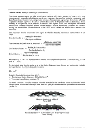 SOLAR TÉRMICO - MANUAL SOBRE TECNOLOGIAS, PROJECTO E INSTALAÇÃO
COMPONENTES DE UM SISTEMA SOLAR TÉRMICO 3.5
Caso de estudo: Radiação e interacção com materiais
Quando as ondas-curtas da luz solar (comprimento de onda 0,3-3,0 µm) atingem um objecto (p.e., uma
cobertura solar) estas são reflectidas de acordo com a estrutura da superfície (material, rugosidade, cor).
Superfícies claras reflectem mais, comparadas com superfícies escuras. A proporção de radiação reflectida
(especialmente com superfícies de vidro) é também dependente do ângulo de incidência da radiação (lei de
Fresnel). A radiação que não é reflectida é absorvida pelo objecto, ou no caso de objectos de material
translúcido é também transmitida através desses objectos. A parte absorvida é convertida em radiação
térmica de ondas-longas (comprimento de onda 3,0-30 µm) e radiada de acordo com a estrutura da
superfície.
Este processo é descrito fisicamente, como o grau de reflexão, absorção, transmissão e emissividade de um
corpo.
Grau de reflexão:
incidenteRadiação
reflectidaRadiação
Grau de absorção (coeficiente de absorção):
incidenteRadiação
absorvidaRadiação
Grau de transmissão:
incidenteRadiação
atransmitidRadiação
Emissividade:
absorvidaRadiação
emitidaRadiação
As variáveis , , e são dependentes do material e do comprimento de onda. O somatório de , e é
igual a 1 (100%).
Em tecnologia solar térmica aplica-se a lei de Stefan-Boltzmann, que diz que um corpo emite radiação
correspondente à 4ª potência da sua temperatura.
4
TQ
Onde Q = Radiação térmica emitida (W/m²)
= Constante de Stefan-Boltzmann (5,67x108
)(W/m²K4
)
= Temperatura absoluta de um corpo (K)
Por forma a reduzir a radiação emitida e aumentar a eficiência dos colectores, novos revestimentos foram
desenvolvidos. No mercado de energia solar a terceira geração de revestimentos apareceram recentemente
(ver Fig. 3.4).
Absorsor de alumínio roll-bond
Fonte: SET
Faixas absorsoras de alumínio com tubos de cobre prensados
Fonte: Sunstrip
 