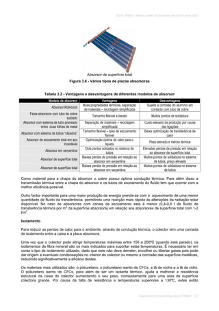 SOLAR TÉRMICO - MANUAL SOBRE TECNOLOGIAS, PROJECTO E INSTALAÇÃO
COMPONENTES DE UM SISTEMA SOLAR TÉRMICO 3.7
Absorsor de superfície total
Figura 3.6 - Vários tipos de placas absorsoras
Tabela 3.2 - Vantagens e desvantagens de diferentes modelos de absorsor
Modelo de absorsor Vantagens Desvantagens
Absorsor Roll-bond
Boas propriedades térmicas, separação
de materiais – reciclagem simplificada
Sujeito a corrosão do alumínio em
contacto com tubo de cobre
Faixa absorsora com tubo de cobre
soldado
Tamanho fléxivel e barato Muitos pontos de soldadura
Absorsor com sistema de tubo prensado
entre duas folhas de metal
Separação de materiais – reciclagem
simplificada
Custo elevado de produção por causa
das ligações
Absorsor com sistema de tubos “clipados”
Tamanho flexível – taxa de escoamento
flexível
Baixa optimização de transferência de
calor
Absorsor de escoamento total em aço
inoxidável
Optimização óptima de calor para o
liquido
Peso elevado e inércia térmica
Absorsor em serpentina
Dois pontos soldados no sistema de
tubos
Elevadas perdas de pressão em relação
ao absorsor de superfície total
Absorsor de superfície total
Baixas perdas de pressão em relação ao
absorsor em serpentina
Muitos pontos de soldadura no sistema
de tubos, preço elevado
Absorsor de superfície total
Baixas perdas de pressão em relação ao
absorsor em serpentina
Muitos pontos de soldadura no sistema
de tubos
Como material para a chapa do absorsor o cobre possui óptima condução térmica. Para além disso a
transmissão térmica entre a chapa do absorsor e os tubos de escoamento do fluído tem que ocorrer com a
melhor eficiência possível.
Outro factor importante para uma maior produção de energia prende-se com o aquecimento de uma menor
quantidade de fluído de transferência, permitindo uma reacção mais rápida às alterações da radiação solar
disponível. No caso de absorsores com canais de escoamento este é menor (0,4-0,6 l de fluído de
transferência térmica por m2
da superfície absorsora) em relação aos absorsores de superfície total com 1-2
l/m2
.
Isolamento
Para reduzir as perdas de calor para o ambiente, através de condução térmica, o colector tem uma camada
de isolamento entre a caixa e a placa absorsora.
Uma vez que o colector pode atingir temperaturas máximas entre 150 a 200ºC (quando está parado), os
isolamentos de fibra mineral são os mais indicados para suportar estas temperaturas. É necessário ter em
conta o tipo de isolamento utilizado, dado que este não deve derreter, encolher ou libertar gases pois pode
dar origem a eventuais condensações no interior do colector ou mesmo a corrosão das superfície metálicas,
reduzindo significativamente a eficácia destes.
Os materiais mais utilizados são: o poliuretano, o poliuretano isento de CFCs, a lã de rocha e a lã de vidro.
O poliuretano isento de CFCs, para além de ser um isolante térmico, ajuda a melhorar a resistência
estrutural da caixa do colector aumentando o seu peso, nomeadamente para uma área de superfície
colectora grande. Por causa da falta de resistência a temperaturas superiores a 130ºC, estes estão
 