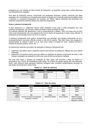 SOLAR TÉRMICO - MANUAL SOBRE TECNOLOGIAS, PROJECTO E INSTALAÇÃO
COMPONENTES DE UM SISTEMA SOLAR TÉRMICO 3.8
protegidos por uma camada de fibra mineral de isolamento, na superfície virada para a placa absorsora
(camada-gémea de insolação).
Para além do isolamento térmico, mencionado nos parágrafos anteriores, existem colectores que estão
equipados com um limitador de convecção para reduzir as perdas por convecção (estrutura de plástico entre
o absorsor e a cobertura transparente, por exemplo, em Teflon). Alguns colectores são fornecidos com
materiais transparentes isolantes debaixo da cobertura transparente.
Caixa e cobertura transparente
A placa absorsora e o isolamento térmico estão instalados numa caixa e estão protegidos com uma
cobertura transparente, que provoca o efeito de estufa e reduz as perdas de calor.
Os materiais utilizados são geralmente o vidro e ocasionalmente o plástico. Vidro com baixo teor em ferro
(vidro muito transparente) com uma espessura de 3-4 mm (factor de segurança) é muitas vezes utilizado. O
coeficiente de transmissão da luz é de 91% no máximo.
A cobertura transparente deve possuir características que permitam uma elevada transmissão de luz e
consequentemente uma baixa reflexão durante a vida útil do colector. Para além disso deve assegurar a
estanquicidade do colector à àgua e ao ar, bem como resistir à pressão do vento, choques térmicos e
impacto de objectos (pedras, ramos, etc...)
Os tratamentos especiais que podem ser aplicados à cobertura transparente são:
tratamento anti-reflexo sobre a superfície exterior para diminuir as perdas por reflexão dos raios solares
incidentes;
tratamento na superfície interior para que reflicta as radiações de elevado comprimento de onda, e não
impeça a passagem da radiação de onda curta, para diminuir as perdas por radiação.
Por outro lado existe a hipótese de instalação de vidro duplo, que aumenta o efeito de estufa e a
temperatura que o fluído de transferência pode atingir. No entanto as perdas ópticas são mais elevadas.
Assim, esta cobertura dupla apresenta melhores vantagens para condições metereológicas adversas, ou
seja baixas temperaturas e ventos fortes.
Tabela 3.3 – Tipos de cobertura
Cobertura Vidro Plástico
Transmissão Estabilidade a longo prazo Deterioração
Estabilidade mecânica Estável Estável
Preço Elevado Baixo
Peso Elevado Baixo
Tabela 3.4 – Tipos de caixas
Caixa Alumínio Aço Plástico Madeira envernizada
Peso Baixo Elevado Médio Elevado
Construção Fácil Fácil Médio Difícil
Consumo
energético
Alto Baixo Médio Baixo
Custo Alto Baixo Baixo Médio
Outros Aumento do tempo de recuperação
energética e reciclável
Raramente utilizado Pouco Utilizado Material ecológico,
apenas instalações
integradas no telhado
 