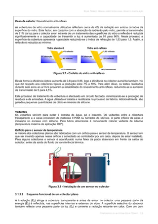 SOLAR TÉRMICO - MANUAL SOBRE TECNOLOGIAS, PROJECTO E INSTALAÇÃO
COMPONENTES DE UM SISTEMA SOLAR TÉRMICO 3.9
Caso de estudo: Revestimento anti-reflexo
As coberturas de vidro normalmente utilizadas reflectem cerca de 4% da radiação em ambos os lados da
superfície do vidro. Este factor, em conjunto com a absorção da radiação pelo vidro, permite a transmissão
de 91% da luz para o colector solar. Através de um tratamento das superfícies do vidro a reflexão é reduzida
significativamente e a capacidade de transmitir a luz é aumentada de 91 para 96%. Neste processo a
superfície da cobertura apresenta rugosidade reduzindo-se o índice de refracção de 1,53 para 1,3. Assim, a
reflexão é reduzida ao mínimo.
Figura 3.7 - O efeito do vidro anti-reflexo
Desta forma a eficiência óptica aumenta de 0,8 para 0,86, logo a eficiência do colector aumenta também. No
que diz respeito aos colectores típicos a produção sobe 7% a 10%. Para além disso, os testes realizados
durante sete anos ao ar livre provaram a estabilidade do revestimento anti-reflexo, reduzindo-se o aumento
de transmissão de 5 para 4,5%.
Este processo de tratamento da cobertura é efectuado em circuito fechado, minimizando-se a produção de
resíduos e de emissões. A água utilizada é tratada e reutilizada no processo de fabrico. Adicionalmente, são
geradas pequenas quantidades de cálcio e minerais de silicone.
Vedantes
Os vedantes servem para evitar a entrada de água, pó e insectos. Os vedantes entre a cobertura
transparente e a caixa consistem de materiais EPDM ou borracha de silicone. A parte inferior da caixa é
instalada no encaixe com silicone. Para tubos absorsores é conveniente colocar vedante de silicone
(temperatura máxima de aplicação 200º).
Orifício para o sensor de temperatura
A maioria dos colectores planos são fabricados com um orifício para o sensor de temperatura. O sensor tem
que ser inserido apenas nesse orifício e conectado ao controlador por um cabo, depois de estar instalado.
Para alguns colectores o sensor é aparafusado numa faixa da placa absorsora em frente da saída do
colector, antes da saída do fluído de transferência térmica.
Figura 3.8 - Instalação de um sensor no colector
3.1.2.2 Esquema funcional de um colector plano
A irradiação (E0) atinge a cobertura transparente e antes de entrar no colector uma pequena parte da
energia (E1) é reflectida, nas superfícies internas e externas do vidro. A superfície selectiva do absorsor
também reflecte uma pequena parte da luz (E2) e converte a radiação restante em calor. Com um bom
 