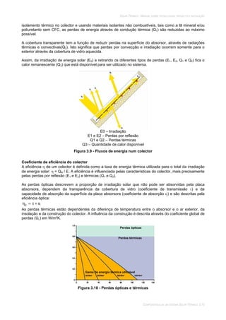 SOLAR TÉRMICO - MANUAL SOBRE TECNOLOGIAS, PROJECTO E INSTALAÇÃO
COMPONENTES DE UM SISTEMA SOLAR TÉRMICO 3.10
isolamento térmico no colector e usando materiais isolantes não combustíveis, tais como a lã mineral e/ou
poliuretanto sem CFC, as perdas de energia através de condução térmica (Q1) são reduzidas ao máximo
possível.
A cobertura transparente tem a função de reduzir perdas na superfície do absorsor, através de radiações
térmicas e convectivas(Q2). Isto significa que perdas por convecção e irradiação ocorrem somente para o
exterior através da cobertura de vidro aquecida.
Assim, da irradiação de energia solar (E0) e retirando os diferentes tipos de perdas (E1, E2, Q1 e Q2) fica o
calor remanescente (Q3) que está disponível para ser utilizado no sistema.
E0 – Irradiação
E1 e E2 – Perdas por reflexão
Q1 e Q2 – Perdas térmicas
Q3 – Quantidade de calor disponível
Figura 3.9 - Fluxos de energia num colector
Coeficiente de eficiência do colector
A eficiência de um colector é definida como a taxa de energia térmica utilizada para o total da irradiação
de energia solar: = QN / E. A eficiência é influenciada pelas características do colector, mais precisamente
pelas perdas por reflexão (E1 e E2) e térmicas (Q1 e Q2).
As perdas ópticas descrevem a proporção de irradiação solar que não pode ser absorvidas pela placa
absorsora, dependem da transparência da cobertura de vidro (coeficiente de transmissão ) e da
capacidade de absorção da superfície da placa absorsora (coeficiente de absorção ) e são descritas pela
eficiência óptica:
0
As perdas térmicas estão dependentes da diferença de temperatura entre o absorsor e o ar exterior, da
insolação e da construção do colector. A influência da construção é descrita através do coeficiente global de
perdas (UL) em W/m²K.
Figura 3.10 - Perdas ópticas e térmicas
Perdas ópticas
Perdas térmicas
Gama de energia térmica utilizável
 