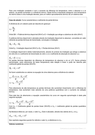 SOLAR TÉRMICO - MANUAL SOBRE TECNOLOGIAS, PROJECTO E INSTALAÇÃO
COMPONENTES DE UM SISTEMA SOLAR TÉRMICO 3.11
Para uma irradiação constante e com o aumento da diferença de temperatura, entre o absorsor e o ar
exterior, as perdas aumentam e a eficiência diminui. Desta forma é importante assegurar uma temperatura
de retorno baixa e uma irradiação elevada, para um melhor aproveitamento térmico de um sistema solar.
Caso de estudo: Curva característica e coeficiente de perda térmica
A eficiência de um colector pode ser descrita em geral por:
E
QN
Onde QN = Potência térmica disponível (W/m²) e E = Irradiação que atinge a cobertura de vidro (W/m²)
A potência térmica disponível é calculada através da irradiação disponível no absorsor, convertida em calor
retirando as perdas térmicas de transmissão, convecção e irradiação:
VNN QEQ
Onde EN = Irradiação disponível (W/m²) e QV = Perdas térmicas (W/m²).
A irradiação disponível é obtida matematicamente, através do produto da irradiação que atinge a cobertura
de vidro (E) e o coeficiente de transmissão do vidro ( ) e o coeficiente de absorção do absorsor ( ):
EEN
As perdas térmicas dependem da diferença de temperatura do absorsor e do ar ( T). Numa primeira
aproximação, (para absorsores de baixa temperatura) esta relação é linear e pode ser descrita pelo
coeficiente global de perdas (W/m²K):
TUQ LV
Se forem substituídos os valores na equação de cima obtemos para a eficiência do colector:
E
TU
E
E L
-
E
TUL
0
Para absorsores de alta temperatura as perdas térmicas não aumentam linearmente com a diferença de
temperatura, mas aumentam mais (através de uma potência quadrática) com o aumento da radiação
térmica.
Para este tipo de absorsores a equação característica da curva em segunda aproximação é dada pela
seguinte equação:
E
TU
E
TU LL
2
21
0
Com UL1 = Coeficiente global de perdas linear (W/m²K) e UL2 = coeficiente global de perdas quadrático
(W/m²K).
Na literatura refere-se, por vezes, o valor ULef. Este é calculado, através dos valores de UL1 e UL2:
TUUU LLLef 21
Nos capítulos seguintes quando for referido o valor UL a referência é o UL1.
Valores numéricos
 