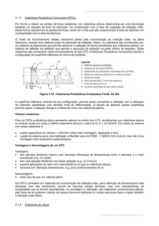 SOLAR TÉRMICO - MANUAL SOBRE TECNOLOGIAS, PROJECTO E INSTALAÇÃO
COMPONENTES DE UM SISTEMA SOLAR TÉRMICO 3.13
3.1.3 Colectores Parabólicos Compostos (CPCs)
Por forma a reduzir as perdas térmicas existentes nos colectores planos desenvolveu-se uma tecnologia
baseada na redução da área de absorção, em comparação com a área de captação da radiação solar.
Desta forma reduzem-se as perdas térmicas, tendo em conta que são proporcionais à área do absorsor em
contraposição com a área de abertura.
O modo de funcionamento destes colectores passa pela concentração da radiação solar, na placa
absorsora, através dum sistema duplo de absorção da radiação. Assim, os colectores são constituídos por:
um sistema de absorsores que permite absorver a radiação de forma semelhante aos colectores planos; um
sistema de reflexão da radiação que permite a absorção da radiação na parte inferior do absorsor. Estes
colectores são conhecidos como concentradores do tipo CPC (Colectores Parabólicos Compostos) devido à
configuração da superfície reflectora em forma de parábola.
Figura 3.12 - Colectores Parabólicos Compostos Fonte: Ao Sol
A superfície reflectora, através da sua configuração, permite assim concentrar a radiação com a utilização
de materiais espelhados com elevado nível de reflectividade. O ângulo de abertura destas superfícies
permite captar a radiação directa e a difusa tal como nos colectores planos.
Valores numéricos
Para os CPCs a eficiência óptica apresenta valores na ordem dos 0,70, semelhantes aos colectores planos
no entanto tendo em conta o melhor isolamento térmico o valor de UL é < 3,5 W/m²K. Os custos do sistema
com estes colectores é:
custos especificos do colector: 250 €/m² (Não inclui montagem, reparação e IVA);
custos de sistema para uma habitação unifamiliar para 4m²/350l: 3200 € (IVA incluído mas não inclui
montagem nem acessórios suplementares).
Vantagens e desvantagens de um CPC
Vantagens:
tem elevada eficiência mesmo com elevadas diferenças de temperaturas entre o absorsor e o meio
envolvente (e.g. no verão);
tem uma elevada eficiência com baixa radiação (e.g. no inverno);
suporta aplicações de calor com mais eficiência do que os colectores planos;
funciona com elevadas temperaturas, e.g. para condicionamento do ar.
Desvantagens:
mais caro do que um colector plano.
Os CPCs consistem em sistemas de concentração da radiação solar, para obtenção de temperaturas mais
elevadas, com alto rendimento, devido às menores perdas térmicas, mas com características de
simplicidade que os tornam equivalentes, na montagem e utilização, aos colectores convencionais planos,
pelo facto de se poderem colocar da mesma forma em telhados ou outras estruturas fixas e captar também
a radiação solar difusa.
3.1.4 Colectores de vácuo
 