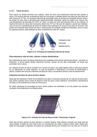 SOLAR TÉRMICO - MANUAL SOBRE TECNOLOGIAS, PROJECTO E INSTALAÇÃO
COMPONENTES DE UM SISTEMA SOLAR TÉRMICO 3.14
3.1.4.1 Tubos de vácuo
Para reduzir as perdas térmicas num colector, tubos de vidro (com absorsores internos) são sujeitos a
vácuo. Por forma a eliminar as perdas de calor por convecção, a pressão dentro dos tubos de vidro deve ser
pelo menos de 10-2
bar. Um aumento adicional de evacuação reduz as perdas por condução térmica. Assim,
as perdas de calor para a atmosfera são significativamente reduzidas, sendo de realçar que mesmo com
uma temperatura de absorção de 120ºC ou maior, os tubos de vidro permanecem frios no seu exterior. A
maioria dos tubos de vácuo são evacuados abaixo dos 10-5
bar. No que diz respeito a perdas por radiação,
uma vez que as características de perda do colector não dependem do meio em que este se encontra, não
podem ser reduzidas pela criação de vácuo. Estas perdas de radiação mantêm-se reduzidas, como no caso
de colectores planos, pela selecção de bons revestimentos (valor de baixo).
Figura 3.13 - Principio de isolamento térmica de vácuo
Placa absorsora, tubo de vidro, colector e caixas distribuidoras
Nos colectores de vácuo as placas absorsoras são instaladas como placas absorsoras planas, convexas ou
cilíndricas. A forma tubular destes colectores controla, através da sua alta compressão, as forças que
aumentam com o vácuo.
Um colector de tubo de vácuo consiste num número de tubos, que estão ligados entre si pelo topo através
de um distribuidor ou caixa colectora, no qual se localizam o isolamento e as linhas de alimentação e
retorno. Existem dois tipos de colectores de tubos de vácuo: escoamento directo e tubo de aquecimento.
Colectores de tubos de vácuo de fluxo directo
Neste tipo de colectores o fluido de transferência de calor é conduzido através de um sistema de tubo-entre-
tubo (tubos coaxiais) para a base do absorsor onde flui para a caixa colectora, aumentando a temperatura
do fluído, ou flui através de um tubo em forma de U.
Os tubos colectores de evacuação de fluxo directo podem ser orientados a sul mas podem ser também
montados horizontalmente num telhado plano.
Figura 3.14 - Colector de Tubo de Vácuo Fonte: Thermomax, Frigicoll
Outro tipo de tubo colector de fluxo directo é o colector Sydney. Este colector consiste num duplo tubo de
vácuo selado. O bolbo de vidro interno tem um revestimento de metal e carbono sobre cobre. Neste tubo
duplo de evacuação é colocada uma placa de condução térmica em conexão com um tubo em U onde é
Condução de calor
Convecção
Radiação térmica
 