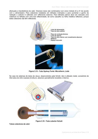 SOLAR TÉRMICO - MANUAL SOBRE TECNOLOGIAS, PROJECTO E INSTALAÇÃO
COMPONENTES DE UM SISTEMA SOLAR TÉRMICO 3.15
efectuada a transferência de calor. Diversos tubos são combinados num único módulo (6 a 21 de acordo
com o alimentador). Para colectores instalados em telhados inclinados e para aumentar o ganho da
radiação o colector é calibrado com reflectores externos. Para telhados planos deve ser colocada uma
cobertura no telhado com uma boa reflectividade, tal como cascalho ou folha metálica reflectora, porque
estes colectores não têm reflectores.
Figura 3.15 - Tubo Sydney Fonte: Microtherm, Lods
No caso de sistemas de tubos de vácuo, desenvolvidos pela Schott, não é utilizado metal, consistindo de
três tubos de vidro coaxiais (invólucro, absorsor parcialmente revestido e interno).
Figura 3.16 - Tubo colector Schott
Tubos colectores de calor
Linha de alimentação
Tubo de vidro exterior
Placa de condução térmica
Linha de retorno
Tubo de vidro interior com revestimento absorsor
Reflector
Espaço evacuado
 
