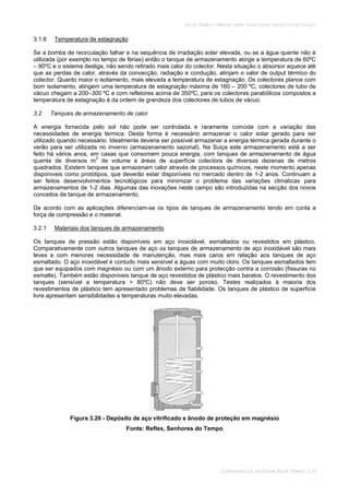 SOLAR TÉRMICO - MANUAL SOBRE TECNOLOGIAS, PROJECTO E INSTALAÇÃO
COMPONENTES DE UM SISTEMA SOLAR TÉRMICO 3.18
3.1.6 Temperatura de estagnação
Se a bomba de recirculação falhar e na sequência de irradiação solar elevada, ou se a água quente não é
utilizada (por exemplo no tempo de férias) então o tanque de armazenamento atinge a temperatura de 60ºC
– 90ºC e o sistema desliga, não sendo retirado mais calor do colector. Nesta situação o absorsor aquece até
que as perdas de calor, através da convecção, radiação e condução, atinjam o valor de output térmico do
colector. Quanto maior o isolamento, mais elevada a temperatura de estagnação. Os colectores planos com
bom isolamento, atingem uma temperatura de estagnação máxima de 160 – 200 ºC, colectores de tubo de
vácuo chegam a 200–300 ºC e com refletores acima de 350ºC, para os colectores parabólicos compostos a
temperatura de estagnação é da ordem de grandeza dos colectores de tubos de vácuo.
3.2 Tanques de armazenamento de calor
A energia fornecida pelo sol não pode ser controlada e raramente coincide com a variação das
necessidades de energia térmica. Desta forma é necessário armazenar o calor solar gerado para ser
utilizado quando necessário. Idealmente deveria ser possível armazenar a energia térmica gerada durante o
verão para ser utilizada no inverno (armazenamento sazonal). Na Suiça este armazenamento está a ser
feito há vários anos, em casas que consomem pouca energia, com tanques de armazenamento de água
quente de diversos m3
de volume e áreas de superfície colectora de diversas dezenas de metros
quadrados. Existem tanques que armazenam calor através de processos químicos, neste momento apenas
disponiveis como protótipos, que deverão estar disponíveis no mercado dentro de 1-2 anos. Continuam a
ser feitos desenvolvimentos tecnológicos para minimizar o problema das variações climáticas para
armazenamentos de 1-2 dias. Algumas das inovações neste campo são introduzidas na secção dos novos
conceitos de tanque de armazenamento.
De acordo com as aplicações diferenciam-se os tipos de tanques de armazenamento tendo em conta a
força de compressão e o material.
3.2.1 Materiais dos tanques de armazenamento
Os tanques de pressão estão disponíveis em aço inoxidável, esmaltados ou revestidos em plástico.
Comparativamente com outros tanques de aço os tanques de armazenamento de aço inoxidável são mais
leves e com menores necessidade de manutenção, mas mais caros em relação aos tanques de aço
esmaltado. O aço inoxidável é contudo mais sensível a águas com muito cloro. Os tanques esmaltados tem
que ser equipados com magnésio ou com um ânodo externo para protecção contra a corrosão (fissuras no
esmalte). Também estão disponiveis tanque de aço revestidos de plástico mais baratos. O revestimento dos
tanques (sensível a temperatura > 80ºC) não deve ser poroso. Testes realizados à maioria dos
revestimentos de plástico tem apresentado problemas de fiabilidade. Os tanques de plástico de superfície
livre apresentam sensibilidades a temperaturas muito elevadas.
Figura 3.20 - Depósito de aço vitrificado e ânodo de proteção em magnésio
Fonte: Reflex, Senhores do Tempo
 