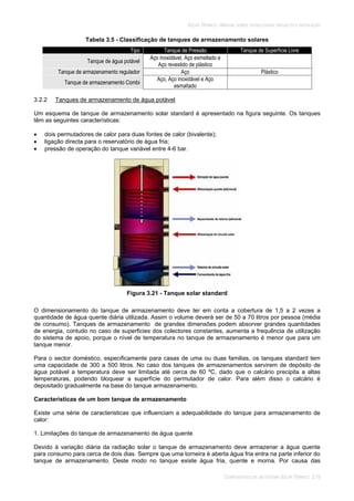SOLAR TÉRMICO - MANUAL SOBRE TECNOLOGIAS, PROJECTO E INSTALAÇÃO
COMPONENTES DE UM SISTEMA SOLAR TÉRMICO 3.19
Tabela 3.5 - Classificação de tanques de armazenamento solares
Tipo Tanque de Pressão Tanque de Superfície Livre
Tanque de água potável
Aço inoxidável, Aço esmaltado e
Aço revestido de plástico
Tanque de armazenamento regulador Aço Plástico
Tanque de armazenamento Combi
Aço, Aço inoxidável e Aço
esmaltado
3.2.2 Tanques de armazenamento de água potável
Um esquema de tanque de armazenamento solar standard é apresentado na figura seguinte. Os tanques
têm as seguintes características:
dois permutadores de calor para duas fontes de calor (bivalente);
ligação directa para o reservatório de água fria;
pressão de operação do tanque variável entre 4-6 bar.
Figura 3.21 - Tanque solar standard
O dimensionamento do tanque de armazenamento deve ter em conta a cobertura de 1,5 a 2 vezes a
quantidade de água quente diária utilizada. Assim o volume deverá ser de 50 a 70 litros por pessoa (média
de consumo). Tanques de armazenamento de grandes dimensões podem absorver grandes quantidades
de energia, contudo no caso de superficies dos colectores constantes, aumenta a frequência de utilização
do sistema de apoio, porque o nível de temperatura no tanque de armazenamento é menor que para um
tanque menor.
Para o sector doméstico, especificamente para casas de uma ou duas familias, os tanques standard tem
uma capacidade de 300 a 500 litros. No caso dos tanques de armazenamentos servirem de depósito de
água potável a temperatura deve ser limitada até cerca de 60 ºC, dado que o calcário precipita a altas
temperaturas, podendo bloquear a superfície do permutador de calor. Para além disso o calcário é
depositado gradualmente na base do tanque armazenamento.
Características de um bom tanque de armazenamento
Existe uma série de caracteristicas que influenciam a adequabilidade do tanque para armazenamento de
calor:
1. Limitações do tanque de armazenamento de água quente
Devido à variação diária da radiação solar o tanque de armazenamento deve armazenar a água quente
para consumo para cerca de dois dias. Sempre que uma torneira é aberta água fria entra na parte inferior do
tanque de armazenamento. Deste modo no tanque existe água fria, quente e morna. Por causa das
 