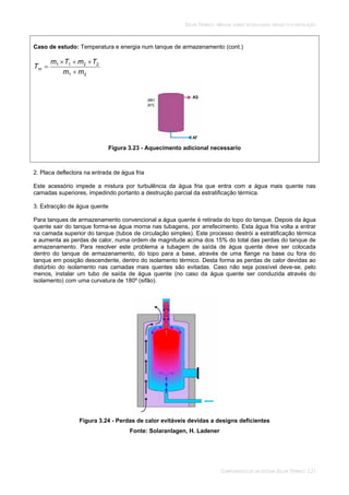SOLAR TÉRMICO - MANUAL SOBRE TECNOLOGIAS, PROJECTO E INSTALAÇÃO
COMPONENTES DE UM SISTEMA SOLAR TÉRMICO 3.21
Caso de estudo: Temperatura e energia num tanque de armazenamento (cont.)
21
2211
mm
TmTm
Tm
Figura 3.23 - Aquecimento adicional necessario
2. Placa deflectora na entrada de água fria
Este acessório impede a mistura por turbulência da água fria que entra com a água mais quente nas
camadas superiores, impedindo portanto a destruição parcial da estratificação térmica.
3. Extracção de água quente
Para tanques de armazenamento convencional a água quente é retirada do topo do tanque. Depois da água
quente sair do tanque forma-se água morna nas tubagens, por arrefecimento. Esta água fria volta a entrar
na camada superior do tanque (tubos de circulação simples). Este processo destrói a estratificação térmica
e aumenta as perdas de calor, numa ordem de magnitude acima dos 15% do total das perdas do tanque de
armazenamento. Para resolver este problema a tubagem de saída de água quente deve ser colocada
dentro do tanque de armazenamento, do topo para a base, através de uma flange na base ou fora do
tanque em posição descendente, dentro do isolamento térmico. Desta forma as perdas de calor devidas ao
distúrbio do isolamento nas camadas mais quentes são evitadas. Caso não seja possível deve-se, pelo
menos, instalar um tubo de saída de água quente (no caso da água quente ser conduzida através do
isolamento) com uma curvatura de 180º (sifão).
Figura 3.24 - Perdas de calor evitáveis devidas a designs deficientes
Fonte: Solaranlagen, H. Ladener
 