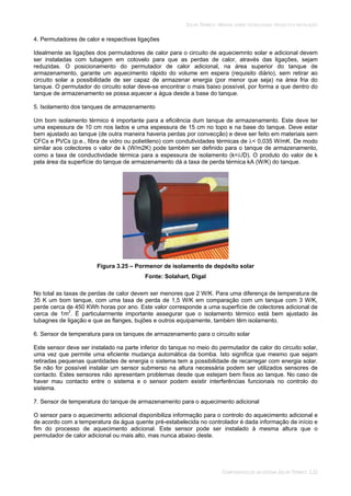 SOLAR TÉRMICO - MANUAL SOBRE TECNOLOGIAS, PROJECTO E INSTALAÇÃO
COMPONENTES DE UM SISTEMA SOLAR TÉRMICO 3.22
4. Permutadores de calor e respectivas ligações
Idealmente as ligações dos permutadores de calor para o circuito de aqueciemnto solar e adicional devem
ser instaladas com tubagem em cotovelo para que as perdas de calor, através das ligações, sejam
reduzidas. O posicionamento do permutador de calor adicional, na área superior do tanque de
armazenamento, garante um aquecimento rápido do volume em espera (requisito diário), sem retirar ao
circuito solar a possibilidade de ser capaz de armazenar energia (por menor que seja) na área fria do
tanque. O permutador do circuito solar deve-se encontrar o mais baixo possível, por forma a que dentro do
tanque de armazenamento se possa aquecer a água desde a base do tanque.
5. Isolamento dos tanques de armazenamento
Um bom isolamento térmico é importante para a eficiência dum tanque de armazenamento. Este deve ter
uma espessura de 10 cm nos lados e uma espessura de 15 cm no topo e na base do tanque. Deve estar
bem ajustado ao tanque (de outra maneira haveria perdas por convecção) e deve ser feito em materiais sem
CFCs e PVCs (p.e., fibra de vidro ou polietileno) com condutividades térmicas de < 0,035 W/mK. De modo
similar aos colectores o valor de k (W/m2K) pode também ser definido para o tanque de armazenamento,
como a taxa de conductividade térmica para a espessura de isolamento (k= /D). O produto do valor de k
pela área da superfície do tanque de armazenamento dá a taxa de perda térmica kA (W/K) do tanque.
Figura 3.25 – Pormenor de isolamento de depósito solar
Fonte: Solahart, Digal
No total as taxas de perdas de calor devem ser menores que 2 W/K. Para uma diferença de temperatura de
35 K um bom tanque, com uma taxa de perda de 1,5 W/K em comparação com um tanque com 3 W/K,
perde cerca de 450 KWh horas por ano. Este valor corresponde a uma superfície de colectores adicional de
cerca de 1m2
. É particularmente importante assegurar que o isolamento térmico está bem ajustado às
tubagnes de ligação e que as flanges, bujões e outros equipamente, também têm isolamento.
6. Sensor de temperatura para os tanques de armazenamento para o circuito solar
Este sensor deve ser instalado na parte inferior do tanque no meio do permutador de calor do circuito solar,
uma vez que permite uma eficiente mudança automática da bomba. Isto significa que mesmo que sejam
retiradas pequenas quantidades de energia o sistema tem a possibilidade de recarregar com energia solar.
Se não for possível instalar um sensor submerso na altura necessária podem ser utilizados sensores de
contacto. Estes sensores não apresentam problemas desde que estejam bem fixos ao tanque. No caso de
haver mau contacto entre o sistema e o sensor podem existir interferências funcionais no controlo do
sistema.
7. Sensor de temperatura do tanque de armazenamento para o aquecimento adicional
O sensor para o aquecimento adicional disponibiliza informação para o controlo do aquecimento adicional e
de acordo com a temperatura da água quente pré-estabelecida no controlador é dada informação de início e
fim do processo de aquecimento adicional. Este sensor pode ser instalado à mesma altura que o
permutador de calor adicional ou mais alto, mas nunca abaixo deste.
 