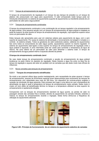 SOLAR TÉRMICO - MANUAL SOBRE TECNOLOGIAS, PROJECTO E INSTALAÇÃO
COMPONENTES DE UM SISTEMA SOLAR TÉRMICO 3.23
3.2.3 Tanque de armazenamento de regulação
O tanque de armazenamento de regulação é um tanque de aço (tanque de pressão) ou um tanque de
plástico não pressurizado com água para aquecimento. O calor armazenado neste tanque pode ser
introduzido directamente no sistema de aquecimento (suporte de aquecimento) ou transferido através de um
permutador de calor para a água potável.
3.2.4 Tanques de armazenamento combinados
O tanque de armazenamento combinado é uma combinação de um tanque regulador e de armazenamento
de água potável. Uma pequena secção com um tanque de armazenamento de água potável é instalada na
parte de superior da área quente do tanque de armazenamento de regulação, cuja superfície superior actua
como um permutador de calor.
Estes tanques são apropriados para usar em sistemas solares para aquecimento de água, com e sem
suporte de aquecimento. Por causa do sistema de alimentação o funcionamento da tubagem é simples e o
controlo do sistema simples. Todos os geradores de calor (colectores solares, caldeiras de aquecimento)
tais como todos os consumidores de calor (água quente, aquecedores) operam no mesmo regulador. O
sistema de aquecimento está ligado à área superior do tanque de armazenamento de regulação onde a
água potável é aquecida. A zona intermédia pode ser usada para aumentar a temperatura da água de
retorno. Na zona inferior há um permutador de calor para alimentar o sistema solar. O tanque de
armazenamento de água potável interno é aquecido através da parede.
O tanque de armazenamento combinado Jenni
No caso deste tanque de armazenamento combinado a secção de armazenamento de água potável
localiza-se na parte inferior do depósito de regulação. Desta maneira a água fria entra na área fria do
tanque de regulação e aquece até estar em paralelo com as camadas que são deste modo mais difíceis de
influenciar.
3.2.5 Novos conceitos para tanques de armazenamento
3.2.5.1 Tanques de armazenamento estratificados
De modo a ser possível utilizar água quente imediatamente, sem necessidade de antes aquecer o tanque
de armazenamento, tanques de enchimento especial foram desenvolvidos para enchimento de tanques de
armazenamento com capacidade para mais de 300 litros. Um dispositivo de controlo-próprio engloba a
variação da introdução de água aquecida. Este processo tem lugar a uma altura em que a temperatura da
alimentação da água é igual à temperatura do tanque de armazenamento nesta camada. Deste modo é
criado um bom efeito de estratificação térmica no tanque e a temperatura utilizável na área superior do
armazenamento é rapidamente atingida.
Comparando com os tanques de armazenamento standard de água quente, as perdas de calor na
passagem através das camadas frias é evitada, através do aquecimento da camada indicada, evitando a
mistura no tanque de armazenamento durante a migração. Desta forma diminui-se a frequência de
utilização do aquecimento adicional.
Figura 3.26 - Principio de funcionamento de um sistema de aquecimento selectivo de camadas
 
