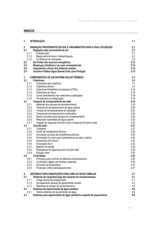 SOLAR TÉRMICO - MANUAL SOBRE TECNOLOGIAS, PROJECTO E INSTALAÇÃO
ÍNDICE i
ÍNDICE
1 INTRODUÇÃO 1.1
2 RADIAÇÃO PROVENIENTE DO SOL E ARGUMENTOS PARA A SUA UTILIZAÇÃO 2.1
2.1 Radiação solar proveniente do sol 2.1
2.1.1 Energia solar 2.1
2.1.2 Bases astronómicas e meteorológicas 2.2
2.1.3 A influência da orientação 2.9
2.2 Os limites dos recursos energéticos 2.12
2.3 Mudanças climáticas e as suas consequências 2.13
2.4 Argumentos a favor dos sistemas solares 2.14
2.5 Iniciativa Pública Água Quente Solar para Portugal 2.15
3 COMPONENTES DE UM SISTEMA SOLAR TÉRMICO 3.1
3.1 Colectores 3.2
3.1.1 Colectores sem cobertura 3.4
3.1.2 Colectores planos 3.4
3.1.3 Colectores Parabólicos Compostos (CPCs) 3.14
3.1.4 Colectores de vácuo 3.14
3.1.5 Curva caracteristica dos colectores e aplicações 3.18
3.1.6 Temperatura de estagnação 3.19
3.2 Tanques de armazenamento de calor 3.19
3.2.1 Materiais dos tanques de armazenamento 3.19
3.2.2 Tanques de armazenamento de água potável 3.20
3.2.3 Tanque de armazenamento de regulação 3.24
3.2.4 Tanques de armazenamento combinados 3.24
3.2.5 Novos conceitos para tanques de armazenamento 3.24
3.2.6 Misturador automático de água quente 3.25
3.2.7 Ligação de máquinas de lavar louça e maquinas de lavar roupa 3.25
3.3 Circuito solar 3.27
3.3.1 Tubagens 3.27
3.3.2 Fluído de transferência térmica 3.28
3.3.3 Circulação do fluído de transferência térmica 3.29
3.3.4 Permutador de calor solar (transferência de calor unitária) 3.30
3.3.5 Acessórios anti-retorno 3.32
3.3.6 Evacuação de ar 3.32
3.3.7 Medidor de caudal 3.33
3.3.8 Dispositivos de segurança dum circuito solar 3.33
3.3.9 Estação solar 3.34
3.4 Controlador 3.35
3.4.1 Princípios para controlo da diferença de temperatura 3.36
3.4.2 Controlador digital com funções especiais 3.36
3.4.3 Sensores de temperatura 3.37
3.4.4 Protecção contra sobreaquecimento 3.37
4 SISTEMAS PARA HABITAÇÕES PARA UMA OU DUAS FAMÍLIAS 4.1
4.1 Sistemas de carga/descarga dos tanques de armazenamento 4.1
4.1.1 Carga através de energia solar 4.1
4.1.2 Carregamento através de aquecimento auxiliar 4.3
4.1.3 Descarga do tanque de armazenamento 4.5
4.2 Sistemas de Aquecimento de água sanitária 4.6
4.2.1 Outros sistemas de aquecimento de água 4.8
4.3 Sistemas para aquecimento de água sanitária e suporte de aquecimento 4.9
 