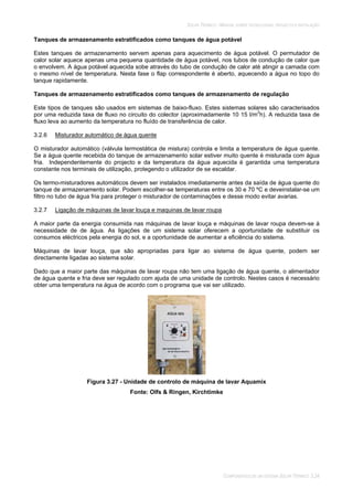 SOLAR TÉRMICO - MANUAL SOBRE TECNOLOGIAS, PROJECTO E INSTALAÇÃO
COMPONENTES DE UM SISTEMA SOLAR TÉRMICO 3.24
Tanques de armazenamento estratificados como tanques de água potável
Estes tanques de armazenamento servem apenas para aquecimento de água potável. O permutador de
calor solar aquece apenas uma pequena quantidade de água potável, nos tubos de condução de calor que
o envolvem. A água potável aquecida sobe através do tubo de condução de calor até atingir a camada com
o mesmo nível de temperatura. Nesta fase o flap correspondente é aberto, aquecendo a água no topo do
tanque rapidamente.
Tanques de armazenamento estratificados como tanques de armazenamento de regulação
Este tipos de tanques são usados em sistemas de baixo-fluxo. Estes sistemas solares são caracterisados
por uma reduzida taxa de fluxo no circuito do colector (aproximadamente 10 15 l/m2
h). A reduzida taxa de
fluxo leva ao aumento da temperatura no fluído de transferência de calor.
3.2.6 Misturador automático de água quente
O misturador automático (válvula termostática de mistura) controla e limita a temperatura de água quente.
Se a água quente recebida do tanque de armazenamento solar estiver muito quente é misturada com água
fria. Independentemente do projecto e da temperatura da água aquecida é garantida uma temperatura
constante nos terminais de utilização, protegendo o utilizador de se escaldar.
Os termo-misturadores automáticos devem ser instalados imediatamente antes da saída de água quente do
tanque de armazenamento solar. Podem escolher-se temperaturas entre os 30 e 70 ºC e deveinstalar-se um
filtro no tubo de água fria para proteger o misturador de contaminações e desse modo evitar avarias.
3.2.7 Ligação de máquinas de lavar louça e maquinas de lavar roupa
A maior parte da energia consumida nas máquinas de lavar louça e máquinas de lavar roupa devem-se à
necessidade de de água. As ligações de um sistema solar oferecem a oportunidade de substituir os
consumos eléctricos pela energia do sol, e a oportunidade de aumentar a eficiência do sistema.
Máquinas de lavar louça, que são apropriadas para ligar ao sistema de água quente, podem ser
directamente ligadas ao sistema solar.
Dado que a maior parte das máquinas de lavar roupa não tem uma ligação de água quente, o alimentador
de água quente e fria deve ser regulado com ajuda de uma unidade de controlo. Nestes casos é necessário
obter uma temperatura na água de acordo com o programa que vai ser utilizado.
Figura 3.27 - Unidade de controlo de máquina de lavar Aquamix
Fonte: Olfs & Ringen, Kirchtimke
 
