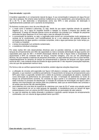SOLAR TÉRMICO - MANUAL SOBRE TECNOLOGIAS, PROJECTO E INSTALAÇÃO
COMPONENTES DE UM SISTEMA SOLAR TÉRMICO 3.25
Caso de estudo: Legionella
A bactéria Legionella é um componente natural da água. A sua concentração é pequena em água fria por
isso não é perigosa. No entanto estas bactérias multiplicam-se muito rapidamente, para temperaturas entre
30 e 45 ºC, e são destruídas a temperaturas acima dos 50ºC e este processo de destruição é
significativamente acelerado com o aumento da temperatura.
Os factores cruciais para o risco de uma infecção são:
o modo como a bactéria é absorvida, ou seja, desde de que sejam ingeridas através do aparelho
digestivo (p.e., se a água for engolida durante a natação ou durante a limpeza dos dentes) são
inofensivas. O perigo de infecção apenas ocorre se entrarem nos pulmões (p.e. inalação de pequenas
partículas de água dispersas no ar) como seja o caso da utilização de duche;
a concentração da bactéria, ou seja, a Legionella pode ocorrer em concentrações muito perigosas em
centrais de ar condicionado, com humidificadores de ar, e em sistemas com grandes tanques de
armazenamento de água quente e condutas compridas, onde a água permanece por muito tempo p.e.
em hotéis ou hospitais;
o tempo de exposição num ambiente contaminado;
a resistência individual a doenças.
Por estas razões têm sido desenvolvidas directivas para os grandes sistemas, ou seja sistemas com
tanques de armazenamento com 400 l de capacidade ou mais e condutas alimentação de água quente com
capacidade para mais de 300 l. A DVGW (Associação Alemã de Gás e Água) indica a necessidade de
aquecimento a 60ºC do conteúdo total do tanque, incluindo tubagens, uma vez por dia (desinfecção
térmica). No que respeita a sistemas de pequenas dimensões ,ou seja sistemas para uma ou duas famílias,
independentemente do tamanho do tanque de armazenamento e sistemas de tanques com água quente
acima de 400 l, mas contendo linhas de tomada de água quente até 3 l não requerem precauções especiais,
uma vez que não apresentam nenhum risco.
Por forma a não se verificar aparecimento da bactéria, existem algumas soluções disponíveis:
a utilização de circuitos anti-Legionella (ver figura 3.28 abaixo) e energia, que representa custos mais
elevados, e que resolvem o problema parcialmente. O aquecimento do tanque de armazenamento para
60ºC para matar a Legionella, também tem o efeito de aumentar a precipitação de calcário, resultando
numa diminuição da performance do permutador de calor. A formação de sedimentos no fundo do
tanque de armazenamento aumenta. As condutas de água quente e os acessórios da tubagem não
estão incluídos no processo de desinfecção. A inclusão de condutas de recirculação (ver figura 3.28) é
apenas uma improvisação que resolve parte dos problemas, dado que as extremidades das condutas e
as saídas para duche não são desinfectadas;
para sistemas com uma área de superfície de colectores com mais de 30 m2
existe uma solução parcial
com o aquecimento de um ou mais tanques de regulação. A transferência para um tanque de água
potável pequeno (com um volume de 400 l) dá-se através de um permutador de calor externo;
no caso de sistemas de média dimensão o problema é resolvido usando tanques de armazenamento
combinados, com um volume de água potável menor que 400 l.
Caso de estudo: Legionella (cont.)
 