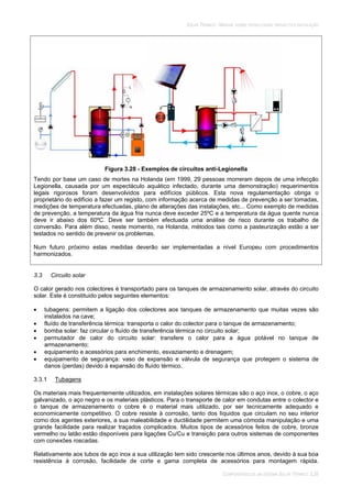 SOLAR TÉRMICO - MANUAL SOBRE TECNOLOGIAS, PROJECTO E INSTALAÇÃO
COMPONENTES DE UM SISTEMA SOLAR TÉRMICO 3.26
Figura 3.28 - Exemplos de circuitos anti-Legionella
Tendo por base um caso de mortes na Holanda (em 1999, 29 pessoas morreram depois de uma infecção
Legionella, causada por um espectáculo aquático infectado, durante uma demonstração) requerimentos
legais rigorosos foram desenvolvidos para edifícios públicos. Esta nova regulamentação obriga o
proprietário do edifício a fazer um registo, com informação acerca de medidas de prevenção a ser tomadas,
medições de temperatura efectuadas, plano de alterações das instalações, etc... Como exemplo de medidas
de prevenção, a temperatura da água fria nunca deve exceder 25ºC e a temperatura da água quente nunca
deve ir abaixo dos 60ºC. Deve ser também efectuada uma análise de risco durante os trabalho de
conversão. Para além disso, neste momento, na Holanda, métodos tais como a pasteurização estão a ser
testados no sentido de prevenir os problemas.
Num futuro próximo estas medidas deverão ser implementadas a nível Europeu com procedimentos
harmonizados.
3.3 Circuito solar
O calor gerado nos colectores é transportado para os tanques de armazenamento solar, através do circuito
solar. Este é constituido pelos seguintes elementos:
tubagens: permitem a ligação dos colectores aos tanques de armazenamento que muitas vezes são
instalados na cave;
fluído de transferência térmica: transporta o calor do colector para o tanque de armazenamento;
bomba solar: faz circular o fluído de transferência térmica no circuito solar;
permutador de calor do circuito solar: transfere o calor para a água potável no tanque de
armazenamento;
equipamento e acessórios para enchimento, esvaziamento e drenagem;
equipamento de segurança: vaso de expansão e válvula de segurança que protegem o sistema de
danos (perdas) devido à expansão do fluído térmico.
3.3.1 Tubagens
Os materiais mais frequentemente utilizados, em instalações solares térmicas são o aço inox, o cobre, o aço
galvanizado, o aço negro e os materiais plásticos. Para o transporte de calor em condutas entre o colector e
o tanque de armazenamento o cobre é o material mais utilizado, por ser tecnicamente adequado e
economicamente competitivo. O cobre resiste à corrosão, tanto dos líquidos que circulam no seu interior
como dos agentes exteriores, a sua maleabilidade e ductilidade permitem uma cómoda manipulação e uma
grande facilidade para realizar traçados complicados. Muitos tipos de acessórios feitos de cobre, bronze
vermelho ou latão estão disponíveis para ligações Cu/Cu e transição para outros sistemas de componentes
com conexões roscadas.
Relativamente aos tubos de aço inox a sua utilização tem sido crescente nos últimos anos, devido à sua boa
resistência à corrosão, facilidade de corte e gama completa de acessórios para montagem rápida.
 