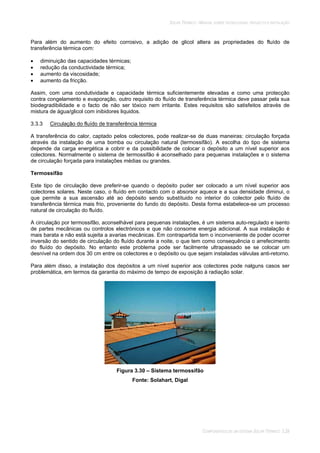 SOLAR TÉRMICO - MANUAL SOBRE TECNOLOGIAS, PROJECTO E INSTALAÇÃO
COMPONENTES DE UM SISTEMA SOLAR TÉRMICO 3.28
Para além do aumento do efeito corrosivo, a adição de glicol altera as propriedades do fluído de
transferência térmica com:
diminuição das capacidades térmicas;
redução da conductividade térmica;
aumento da viscosidade;
aumento da fricção.
Assim, com uma condutividade e capacidade térmica suficientemente elevadas e como uma protecção
contra congelamento e evaporação, outro requisito do fluído de transferência térmica deve passar pela sua
biodegradibilidade e o facto de não ser tóxico nem irritante. Estes requisitos são satisfeitos através de
mistura de água/glicol com inibidores liquidos.
3.3.3 Circulação do fluído de transferência térmica
A transferência do calor, captado pelos colectores, pode realizar-se de duas maneiras: circulação forçada
através da instalação de uma bomba ou circulação natural (termossifão). A escolha do tipo de sistema
depende da carga energética a cobrir e da possibilidade de colocar o depósito a um nível superior aos
colectores. Normalmente o sistema de termossifão é aconselhado para pequenas instalações e o sistema
de circulação forçada para instalações médias ou grandes.
Termossifão
Este tipo de circulação deve preferir-se quando o depósito puder ser colocado a um nível superior aos
colectores solares. Neste caso, o fluído em contacto com o absorsor aquece e a sua densidade diminui, o
que permite a sua ascensão até ao depósito sendo substítuido no interior do colector pelo fluído de
transferência térmica mais frio, proveniente do fundo do depósito. Desta forma estabelece-se um processo
natural de circulação do fluído.
A circulação por termossifão, aconselhável para pequenas instalações, é um sistema auto-regulado e isento
de partes mecânicas ou controlos electrónicos e que não consome energia adicional. A sua instalação é
mais barata e não está sujeita a avarias mecânicas. Em contrapartida tem o inconveniente de poder ocorrer
inversão do sentido de circulação do fluído durante a noite, o que tem como consequência o arrefecimento
do fluído do depósito. No entanto este problema pode ser facilmente ultrapassado se se colocar um
desnível na ordem dos 30 cm entre os colectores e o depósito ou que sejam instaladas válvulas anti-retorno.
Para além disso, a instalação dos depósitos a um nível superior aos colectores pode nalguns casos ser
problemática, em termos da garantia do máximo de tempo de exposição à radiação solar.
Figura 3.30 – Sistema termossifão
Fonte: Solahart, Digal
 