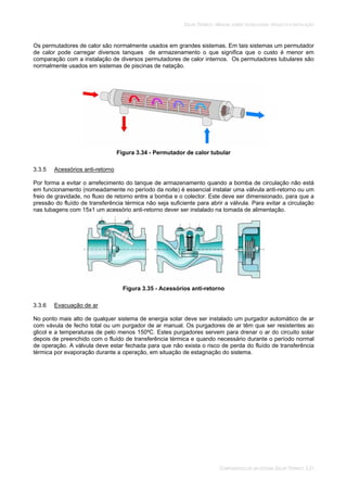 SOLAR TÉRMICO - MANUAL SOBRE TECNOLOGIAS, PROJECTO E INSTALAÇÃO
COMPONENTES DE UM SISTEMA SOLAR TÉRMICO 3.31
Os permutadores de calor são normalmente usados em grandes sistemas. Em tais sistemas um permutador
de calor pode carregar diversos tanques de armazenamento o que significa que o custo é menor em
comparação com a instalação de diversos permutadores de calor internos. Os permutadores tubulares são
normalmente usados em sistemas de piscinas de natação.
Figura 3.34 - Permutador de calor tubular
3.3.5 Acessórios anti-retorno
Por forma a evitar o arrefecimento do tanque de armazenamento quando a bomba de circulação não está
em funcionamento (nomeadamente no período da noite) é essencial instalar uma válvula anti-retorno ou um
freio de gravidade, no fluxo de retorno entre a bomba e o colector. Este deve ser dimensionado, para que a
pressão do fluído de transferência térmica não seja suficiente para abrir a válvula. Para evitar a circulação
nas tubagens com 15x1 um acessório anti-retorno dever ser instalado na tomada de alimentação.
Figura 3.35 - Acessórios anti-retorno
3.3.6 Evacuação de ar
No ponto mais alto de qualquer sistema de energia solar deve ser instalado um purgador automático de ar
com vávula de fecho total ou um purgador de ar manual. Os purgadores de ar têm que ser resistentes ao
glicol e a temperaturas de pelo menos 150ºC. Estes purgadores servem para drenar o ar do circuito solar
depois de preenchido com o fluído de transferência térmica e quando necessário durante o período normal
de operação. A válvula deve estar fechada para que não exista o risco de perda do fluído de transferência
térmica por evaporação durante a operação, em situação de estagnação do sistema.
 