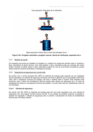 SOLAR TÉRMICO - MANUAL SOBRE TECNOLOGIAS, PROJECTO E INSTALAÇÃO
COMPONENTES DE UM SISTEMA SOLAR TÉRMICO 3.32
Topo esquerdo: Drenagem de ar ineficiente
Base esquerda e direita: Boa a muito boa drenagem de ar
Figura 3.36 - Purgador automático, purgador manual, válvula de verificação, separador de ar
3.3.7 Medidor de caudal
Um acessório que pode ser instalado na tubagem é o medidor de caudal que permite medir e controlar o
fluxo volumétrico do fluído térmico. Com este medidor o fluxo volumétrico pode ser reduzido até certos
limites. Contudo é melhor reduzir o fluxo volumétrico através do uso de uma bomba de potência, porque
desta maneira é possível racionalizar a utilização de energia.
3.3.8 Dispositivos de segurança dum circuito solar
De acordo com a norma Europeia EN 12975 os sistemas de energia solar aquando da sua instalação
devem apresentar um sistema de segurança intrínseca, por forma a garantir que a acumulação contínua de
calor, sem o respectivo consumo de energia, não leva o sistema solar à ruptura. Esta situação pode
acontecer caso o fluído de transferência térmica escape pela válvula de segurança (p.e. no caso da
estagnação do sistema e consequente aumento da pressão, o circuito solar deve ser reabastecido antes de
ser reiniciado).
3.3.8.1 Válvulas de segurança
De acordo com EN 12975 os sistemas de energia solar tem que estar equipados com uma válvula de
segurança com uma largura nominal mínima de DN 15 (na secção de entrada). Quando é excedida a
pressão de regulação a válvula de segurança abre e permite o escoamento do fluído de transferência
térmica para um tanque colector.
 