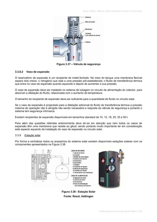 SOLAR TÉRMICO - MANUAL SOBRE TECNOLOGIAS, PROJECTO E INSTALAÇÃO
COMPONENTES DE UM SISTEMA SOLAR TÉRMICO 3.33
Figura 3.37 – Válvula de segurança
3.3.8.2 Vaso de expansão
O reservatório de expansão é um recipiente de metal fechado. No meio do tanque uma membrana flexível
separa dois meios: o nitrogénio que está a uma pressão pré-estabelecida; o fluído de transferência térmica
que entra no vaso de expansão quando aquecido e depois de aumentar a sua pressão.
O vaso de expansão deve ser instalado no sistema de tubagem no circuito de alimentação do colector, para
absorver a dilatação do fluído, relacionada com o aumento de temperatura.
O tamanho do recipiente de expansão deve ser suficiente para a quantidade de fluído no circuito solar.
Se o vaso de expansão é projectado para a dilatação adicional do fluído de transferência térmica a pressão
máxima de operação não é atingida não sendo necessária a resposta da válvula de segurança e portanto o
sistema tem segurança intrínseca.
Existem recipientes de expansão disponíveis em tamanhos standard de 10, 12, 18, 25, 35 e 50 l.
Para além das questões referidas anteriormente deve ter-se em atenção que nem todos os vasos de
expansão têm uma membrana que resiste ao glicol, sendo portanto muito importante ter em consideração
este aspecto aquando da instalação do vaso de expansão no circuito solar.
3.3.9 Estação solar
Por forma a centralizar todos os acessórios do sistema solar existem disponíveis estações solares com os
componentes apresentados na Figura 3.38.
Figura 3.38 - Estação Solar
Fonte: Resol, Hattingen
 