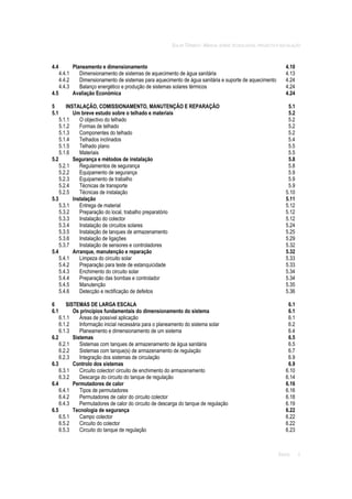 SOLAR TÉRMICO - MANUAL SOBRE TECNOLOGIAS, PROJECTO E INSTALAÇÃO
ÍNDICE ii
4.4 Planeamento e dimensionamento 4.10
4.4.1 Dimensionamento de sistemas de aquecimento de água sanitária 4.13
4.4.2 Dimensionamento de sistemas para aquecimento de água sanitária e suporte de aquecimento 4.24
4.4.3 Balanço energético e produção de sistemas solares térmicos 4.24
4.5 Avaliação Económica 4.24
5 INSTALAÇÃO, COMISSIONAMENTO, MANUTENÇÃO E REPARAÇÃO 5.1
5.1 Um breve estudo sobre o telhado e materiais 5.2
5.1.1 O objectivo do telhado 5.2
5.1.2 Formas de telhado 5.2
5.1.3 Componentes do telhado 5.2
5.1.4 Telhados inclinados 5.4
5.1.5 Telhado plano 5.5
5.1.6 Materiais 5.5
5.2 Segurança e métodos de instalação 5.8
5.2.1 Regulamentos de segurança 5.8
5.2.2 Equipamento de segurança 5.9
5.2.3 Equipamento de trabalho 5.9
5.2.4 Técnicas de transporte 5.9
5.2.5 Técnicas de instalação 5.10
5.3 Instalação 5.11
5.3.1 Entrega de material 5.12
5.3.2 Preparação do local, trabalho preparatório 5.12
5.3.3 Instalação do colector 5.12
5.3.4 Instalação de circuitos solares 5.24
5.3.5 Instalação de tanques de armazenamento 5.25
5.3.6 Instalação de ligações 5.29
5.3.7 Instalação de sensores e controladores 5.32
5.4 Arranque, manutenção e reparação 5.32
5.4.1 Limpeza do circuito solar 5.33
5.4.2 Preparação para teste de estanquicidade 5.33
5.4.3 Enchimento do circuito solar 5.34
5.4.4 Preparação das bombas e controlador 5.34
5.4.5 Manutenção 5.35
5.4.6 Detecção e rectificação de defeitos 5.36
6 SISTEMAS DE LARGA ESCALA 6.1
6.1 Os princípios fundamentais do dimensionamento do sistema 6.1
6.1.1 Áreas de possível aplicação 6.1
6.1.2 Informação inicial necessária para o planeamento do sistema solar 6.2
6.1.3 Planeamento e dimensionamento de um sistema 6.4
6.2 Sistemas 6.5
6.2.1 Sistemas com tanques de armazenamento de água sanitária 6.5
6.2.2 Sistemas com tanque(s) de armazenamento de regulação 6.7
6.2.3 Integração dos sistemas de circulação 6.9
6.3 Controlo dos sistemas 6.9
6.3.1 Circuito colector/ circuito de enchimento do armazenamento 6.10
6.3.2 Descarga do circuito do tanque de regulação 6.14
6.4 Permutadores de calor 6.16
6.4.1 Tipos de permutadores 6.16
6.4.2 Permutadores de calor do circuito colector 6.18
6.4.3 Permutadores de calor do circuito de descarga do tanque de regulação 6.19
6.5 Tecnologia de segurança 6.22
6.5.1 Campo colector 6.22
6.5.2 Circuito do colector 6.22
6.5.3 Circuito do tanque de regulação 6.23
 
