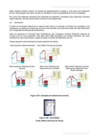 SOLAR TÉRMICO - MANUAL SOBRE TECNOLOGIAS, PROJECTO E INSTALAÇÃO
COMPONENTES DE UM SISTEMA SOLAR TÉRMICO 3.34
Estes módulos também incluem um sistema de aparafusamento à parede e uma caixa com isolamento
térmico. Esta estação solar reduz o tempo de instalação e reduz a possibilidade de erros de instalação.
Por causa dos diferentes tamanhos dos recipientes de expansão, necessários para segurança intrínseca
destes sistemas, não são componentes normais de uma estação solar.
3.4 Controlador
A tarefa do termostato diferencial no sistema solar térmico é controlar as bombas de circulação e por
conseguinte a recolha de energia solar da forma mais eficiente. Na maioria dos casos isto está relacionado
com a regulação da diferença de temperaturas.
Cada vez aparecem no mercado mais controladores que conseguem controlar diferentes sistemas de
circuitos com um único dispositivo. Para além disso estão equipados com funções adicionais, tais como
medidores de calor (calorímetros), registo de dados e funções de diagnóstico de erro.
A figura seguinte mostra exemplos de vários sistemas de controlo.
Topo esquerda: Sistema standard Topo direita: Circuito com by-pass
Base esquerda: Sistemas de dois-
tanques
Base meio: Sistemas com
aquecimento em camadas
Base direita: Sistemas com dois
sistemas de colectores Fonte:
Resol, Hattingen
Figura 3.39 – Exemplos de sistemas de controlo
Figura 3.40 – Controlador
Fonte: Reflex, Senhores do Tempo
 