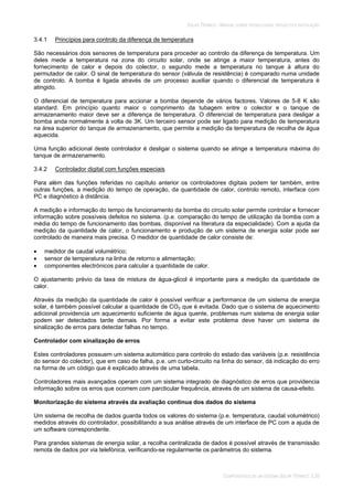 SOLAR TÉRMICO - MANUAL SOBRE TECNOLOGIAS, PROJECTO E INSTALAÇÃO
COMPONENTES DE UM SISTEMA SOLAR TÉRMICO 3.35
3.4.1 Princípios para controlo da diferença de temperatura
São necessários dois sensores de temperatura para proceder ao controlo da diferença de temperatura. Um
deles mede a temperatura na zona do circuito solar, onde se atinge a maior temperatura, antes do
fornecimento de calor e depois do colector, o segundo mede a temperatura no tanque à altura do
permutador de calor. O sinal de temperatura do sensor (válvula de resistência) é comparado numa unidade
de controlo. A bomba é ligada através de um processo auxiliar quando o diferencial de temperatura é
atingido.
O diferencial de temperatura para accionar a bomba depende de vários factores. Valores de 5-8 K são
standard. Em princípio quanto maior o comprimento da tubagem entre o colector e o tanque de
armazenamento maior deve ser a diferença de temperatura. O diferencial de temperatura para desligar a
bomba anda normalmente à volta de 3K. Um terceiro sensor pode ser ligado para medição de temperatura
na área superior do tanque de armazenamento, que permite a medição da temperatura de recolha de água
aquecida.
Uma função adicional deste controlador é desligar o sistema quando se atinge a temperatura máxima do
tanque de armazenamento.
3.4.2 Controlador digital com funções especiais
Para além das funções referidas no capítulo anterior os controladores digitais podem ter também, entre
outras funções, a medição do tempo de operação, da quantidade de calor, controlo remoto, interface com
PC e diagnóstico à distância.
A medição e informação do tempo de funcionamento da bomba do circuito solar permite controlar e fornecer
informação sobre possíveis defeitos no sistema. (p.e. comparação do tempo de utilização da bomba com a
média do tempo de funcionamento das bombas, disponível na literatura da especialidade). Com a ajuda da
medição da quantidade de calor, o funcionamento e produção de um sistema de energia solar pode ser
controlado de maneira mais precisa. O medidor de quantidade de calor consiste de:
medidor de caudal volumétrico;
sensor de temperatura na linha de retorno e alimentação;
componentes electrónicos para calcular a quantidade de calor.
O ajustamento prévio da taxa de mistura de água-glicol é importante para a medição da quantidade de
calor.
Através da medição da quantidade de calor é possível verificar a performance de um sistema de energia
solar, é também possível calcular a quantidade de CO2 que é evitada. Dado que o sistema de aquecimento
adicional providencia um aquecimento suficiente de água quente, problemas num sistema de energia solar
podem ser detectados tarde demais. Por forma a evitar este problema deve haver um sistema de
sinalização de erros para detectar falhas no tempo.
Controlador com sinalização de erros
Estes controladores possuem um sistema automático para controlo do estado das variáveis (p.e. resistência
do sensor do colector), que em caso de falha, p.e. um curto-circuito na linha do sensor, dá indicação do erro
na forma de um código que é explicado através de uma tabela.
Controladores mais avançados operam com um sistema integrado de diagnóstico de erros que providencia
informação sobre os erros que ocorrem com parcticular frequência, através de um sistema de causa-efeito.
Monitorização do sistema através da avaliação contínua dos dados do sistema
Um sistema de recolha de dados guarda todos os valores do sistema (p.e. temperatura, caudal volumétrico)
medidos através do controlador, possibilitando a sua análise através de um interface de PC com a ajuda de
um software correspondente.
Para grandes sistemas de energia solar, a recolha centralizada de dados é possível através de transmissão
remota de dados por via telefónica, verificando-se regularmente os parâmetros do sistema.
 
