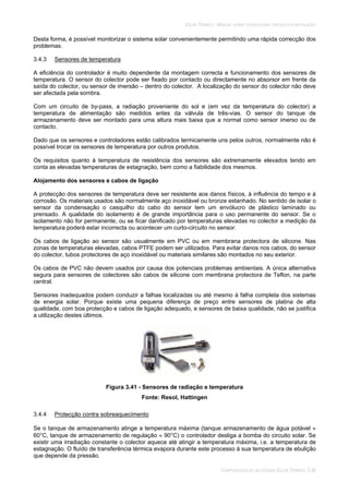 SOLAR TÉRMICO - MANUAL SOBRE TECNOLOGIAS, PROJECTO E INSTALAÇÃO
COMPONENTES DE UM SISTEMA SOLAR TÉRMICO 3.36
Desta forma, é possível monitorizar o sistema solar convenientemente permitindo uma rápida correcção dos
problemas.
3.4.3 Sensores de temperatura
A eficiência do controlador é muito dependente da montagem correcta e funcionamento dos sensores de
temperatura. O sensor do colector pode ser fixado por contacto ou directamente no absorsor em frente da
saída do colector, ou sensor de imersão – dentro do colector. A localização do sensor do colector não deve
ser afectada pela sombra.
Com um circuito de by-pass, a radiação proveniente do sol e (em vez da temperatura do colector) a
temperatura de alimentação são medidos antes da válvula de três-vias. O sensor do tanque de
armazenamento deve ser montado para uma altura mais baixa que a normal como sensor imerso ou de
contacto.
Dado que os sensores e controladores estão calibrados termicamente uns pelos outros, normalmente não é
possível trocar os sensores de temperatura por outros produtos.
Os requisitos quanto à temperatura de resistência dos sensores são extremamente elevados tendo em
conta as elevadas temperaturas de estagnação, bem como a fiabilidade dos mesmos.
Alojamento dos sensores e cabos de ligação
A protecção dos sensores de temperatura deve ser resistente aos danos físicos, à influência do tempo e à
corrosão. Os materiais usados são normalmente aço inoxidável ou bronze estanhado. No sentido de isolar o
sensor da condensação o casquilho do cabo do sensor tem um envólucro de plástico laminado ou
prensado. A qualidade do isolamento é de grande importância para o uso permanente do sensor. Se o
isolamento não for permanente, ou se ficar danificado por temperaturas elevadas no colector a medição da
temperatura poderá estar incorrecta ou acontecer um curto-circuito no sensor.
Os cabos de ligação ao sensor são usualmente em PVC ou em membrana protectora de silicone. Nas
zonas de temperaturas elevadas, cabos PTFE podem ser utilizados. Para evitar danos nos cabos, do sensor
do colector, tubos protectores de aço inoxidável ou materiais similares são montados no seu exterior.
Os cabos de PVC não devem usados por causa dos potenciais problemas ambientais. A única alternativa
segura para sensores de colectores são cabos de silicone com membrana protectora de Teflon, na parte
central.
Sensores inadequados podem conduzir a falhas localizadas ou até mesmo à falha completa dos sistemas
de energia solar. Porque existe uma pequena diferença de preço entre sensores de platina de alta
qualidade, com boa protecção e cabos de ligação adequado, e sensores de baixa qualidade, não se justifica
a utilização destes últimos.
Figura 3.41 - Sensores de radiação e temperatura
Fonte: Resol, Hattingen
3.4.4 Protecção contra sobreaquecimento
Se o tanque de armazenamento atinge a temperatura máxima (tanque armazenamento de água potável
60°C, tanque de armazenamento de regulação 90°C) o controlador desliga a bomba do circuito solar. Se
existir uma irradiação constante o colector aquece até atingir a temperatura máxima, i.e. a temperatura de
estagnação. O fluído de transferência térmica evapora durante este processo à sua temperatura de ebulição
que depende da pressão.
 