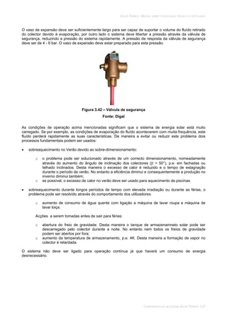 SOLAR TÉRMICO - MANUAL SOBRE TECNOLOGIAS, PROJECTO E INSTALAÇÃO
COMPONENTES DE UM SISTEMA SOLAR TÉRMICO 3.37
O vaso de expansão deve ser suficientemente largo para ser capaz de suportar o volume do fluído retirado
do colector devido à evaporação, por outro lado o sistema deve libertar a pressão através da válvula de
segurança, reduzindo a pressão do sistema rapidamente. A pressão de resposta da válvula de segurança
deve ser de 4 - 6 bar. O vaso de expansão deve estar preparado para esta pressão.
Figura 3.42 – Válvula de segurança
Fonte: Digal
As condições de operação acima mencionadas significam que o sistema de energia solar está muito
carregado. Se por exemplo, as condições de evaporação do fluído acontecerem com muita frequência, este
fluído perderá rapidamente as suas características. De maneira a evitar ou reduzir este problema dois
processos fundamentais podem ser usados:
sobreaquecimento no Verão devido ao sobre-dimensionamento:
o o problema pode ser solucionado através de um correcto dimensionamento, nomeadamente
através do aumento do ângulo de inclinação dos colectores ( > 50°), p.e. em fachadas ou
telhado inclinados. Desta maneira o excesso de calor é reduzido e o tempo de estagnação
durante o período de verão. No entanto a eficiência diminui e consequentemente a produção no
inverno diminui também;
o se possível, o excesso de calor no verão deve ser usado para aquecimento de piscinas.
sobreaquecimento durante longos períodos de tempo com elevada irradiação ou durante as férias, o
problema pode ser resolvido através do comportamento dos utilizadores:
o aumento de consumo de água quente com ligação a máquina de lavar roupa e máquina de
lavar loiça.
Acções a serem tomadas antes de sair para férias:
o abertura do freio de gravidade. Desta maneira o tanque de armazenamneto solar pode ser
descarregado pelo colector durante a noite. No entanto nem todos os freios de gravidade
podem ser abertos por fora;
o aumento da temperatura de armazenamento, p.e. 4K. Desta maneira a formação de vapor no
colector é retardada.
O sistema não deve ser ligado para operação contínua já que haverá um consumo de energia
desnecessário.
 