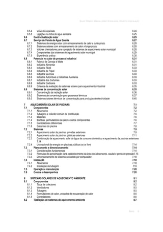SOLAR TÉRMICO - MANUAL SOBRE TECNOLOGIAS, PROJECTO E INSTALAÇÃO
ÍNDICE iii
6.5.4 Vaso de expansão 6.24
6.5.5 Ligações na linha de água sanitária 6.25
6.6 Contractualização solar 6.25
6.7 Serviço de Venda de Água Quente 6.27
6.7.1 Sistemas de energia solar com armazenamento de calor a curto-prazo 6.28
6.7.2 Sistemas solares com armazenamento de calor a longo-prazo 6.28
6.7.3 Valores orientadores para o projecto de sistemas de aquecimento solar municipal 6.28
6.7.4 Componentes dos sistemas de aquecimento solar municipal 6.29
6.7.5 Experiência prática 6.30
6.8 Potencial no calor de processo industrial 6.31
6.8.1 Fabrico de Cerveja e Malte 6.31
6.8.2 Indústria Alimentar 6.31
6.8.3 Indústria Têxtil 6.33
6.8.4 Indústria de Papel 6.33
6.8.5 Indústria Química 6.33
6.8.6 Indústria Automóvel e Indústrias Auxiliares 6.33
6.8.7 Indústria dos Curtumes 6.33
6.8.8 Indústria Corticeira 6.33
6.8.9 Critérios de avaliação de sistemas solares para aquecimento industrial 6.35
6.9 Sistemas de concentração solar 6.35
6.9.1 Concentração de radiação solar 6.36
6.9.2 Sistemas de concentração para processos térmicos 6.37
6.9.3 Sistemas solares térmicos de concentração para produção de electricidade 6.40
7 AQUECIMENTO SOLAR DE PISCINAS 7.1
7.1 Componentes 7.2
7.1.1 Absorsores 7.2
7.1.2 Tubagens e colector comum de distribuição 7.5
7.1.3 Materiais 7.6
7.1.4 Bombas, permutadores de calor e outros componentes 7.6
7.1.5 Controladores diferenciais 7.7
7.1.6 Cobertura da piscina 7.8
7.2 Sistemas 7.9
7.2.1 Aquecimento solar de piscinas privadas exteriores 7.9
7.2.2 Aquecimento solar de piscinas públicas exteriores 7.11
7.2.3 Combinação de aquecimento solar de água de consumo doméstico e aquecimento de piscinas exteriores
7.14
7.2.4 Uso racional de energia em piscinas públicas ao ar livre 7.14
7.3 Planeamento e dimensionamento 7.14
7.3.1 Considerações fundamentais 7.14
7.3.2 Fórmulas de aproximação para estabelecimento da área dos absorsores, caudal e perda de pressão7.15
7.3.3 Dimensionamento de sistemas assistido por computador 7.18
7.4 Instalação 7.18
7.4.1 Absorsores 7.18
7.4.2 Instalação da tubagem 719
7.5 Operação e manutenção 7.20
7.6 Custos e desempenhos 7.20
8 SISTEMAS SOLARES DE AQUECIMENTO AMBIENTE 8.1
8.1 Componentes 8.2
8.1.1 Tipos de colectores 8.2
8.1.2 Ventiladores 8.5
8.1.3 Tubagens 8.5
8.1.4 Permutadores de calor, unidades de recuperação de calor 8.6
8.1.5 Controladores 8.6
8.2 Tipologias de sistemas de aquecimento ambiente 8.7
 