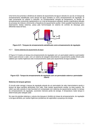 SOLAR TÉRMICO - MANUAL SOBRE TECNOLOGIAS, PROJECTO E INSTALAÇÃO
SISTEMAS PARA HABITAÇÕES PARA UMA OU DUAS FAMÍLIAS 4.8
Uma forma de aumentar a eficiência do sistema de aquecimento de água é através do uso de um tanque de
armazenamento estratificado como tanque de água sanitária ou como armazenamento de regulação. O
calor proveniente do colector é colocado, na correspondente camada de temperatura, no tanque de
armazenamento conduzindo rapidamente a um nível de temperatura utilizável, devido à significativa redução
do processo de mistura e diminuindo a frequência de aquecimento auxiliar. Outra questão importante para o
desempenho destes sistemas, passa pela harmonização do sistema de controlo de descarga para
diferentes taxas de fluxo.
Figura 4.21 - Tanques de armazenamento estratificado como armazenamento de regulação
4.2.1 Outros sistemas de aquecimento de água
A Figura 4.2 mostra um tanque de armazenamento de regulação com um permutador externo e permutador
interno para remover o calor, com um sistema de tubagem descendente e aquecimento auxiliar directo pela
caldeira (por razões higiénicas este é exclusivamente usado para aquecimento de água sanitária).
Figura 4.22 - Tanque de armazenamento de regulação com um permutador externo e permutador
interno
Sistemas de tanques gémeos
O circuito solar carrega o tanque de regulação através de um permutador de calor interno/externo sendo o
tanque de água sanitária alimentado com calor. Este recebe aquecimento auxiliar na área superior. De
referir que esta variante é mais favorável em comparação com sistemas de aquecimento auxiliar no tanque
de armazenamento de regulação, ocorrendo menores perda de energia. A temperatura neste tanque é
determinada pela radiação solar.
No caso de grandes sistemas o volume dos tanques é dividido em áreas de armazenamento, de regulação
e da água sanitária, por razões higiénicas (problemas de Legionella) e poupança de energia.
 