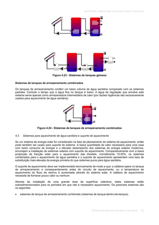 SOLAR TÉRMICO - MANUAL SOBRE TECNOLOGIAS, PROJECTO E INSTALAÇÃO
SISTEMAS PARA HABITAÇÕES PARA UMA OU DUAS FAMÍLIAS 4.9
Figura 4.23 - Sistemas de tanques gémeos
Sistemas de tanques de armazenamento combinados
Os tanques de armazenamento contêm um baixo volume de água sanitária comparado com os sistemas
padrões. Contudo o tempo que a água fica no tanque é baixo. A água de regulação que envolve este
sistema serve apenas como armazenadora intermediária de calor (por razões higiénicas são exclusivamente
usados para aquecimento de água sanitária).
Figura 4.24 - Sistemas de tanques de armazenamento combinados
4.3 Sistemas para aquecimento de água sanitária e suporte de aquecimento
Se um sistema de energia solar for considerado na fase de planeamento do sistema de aquecimento, então
pode também ser usado para suporte do sistema. A baixa quantidade de calor necessário para uma casa
com baixo consumo de energia e o elevado desempenho dos sistemas de energia solares modernos,
encorajam a instalação de sistemas solares com suporte de aquecimento. Comparativamente com a baixa
proporção de fracção solar para o aquecimento das divisões, normalmente 10-20%, os sistemas
combinados para o aquecimento de água sanitária e o suporte de aquecimento apresentam uma taxa de
substituição mais elevada da energia primária do que sistemas puros para água sanitária.
O suporte de aquecimento deve ser implementado tecnicamente de modo a que: a caldeira opere no tanque
de armazenamento e consequentemente antes do circuito de aquecimento; ou a temperatura de
aquecimento do fluxo de retorno é aumentada através do sistema solar. A caldeira de aquecimento
necessita de fornecer pouco calor ou nenhum.
Através da instalação de uma grande área de superfície colectora, estes sistemas estão
sobredimensionados para os períodos em que não é necessário aquecimento. Os possíveis sistemas são
os seguintes:
sistemas de tanque de armazenamento combinado (sistemas de tanque-dentro-de-tanque);
 