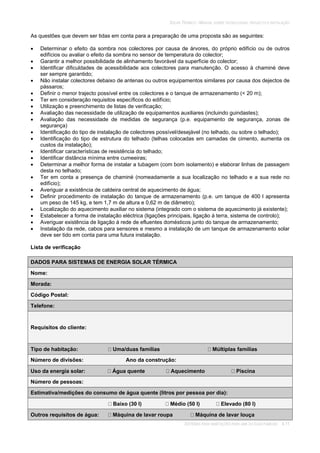 SOLAR TÉRMICO - MANUAL SOBRE TECNOLOGIAS, PROJECTO E INSTALAÇÃO
SISTEMAS PARA HABITAÇÕES PARA UMA OU DUAS FAMÍLIAS 4.11
As questões que devem ser tidas em conta para a preparação de uma proposta são as seguintes:
Determinar o efeito da sombra nos colectores por causa de árvores, do próprio edifício ou de outros
edifícios ou avaliar o efeito da sombra no sensor de temperatura do colector;
Garantir a melhor possibilidade de alinhamento favorável da superfície do colector;
Identificar dificuldades de acessibilidade aos colectores para manutenção. O acesso à chaminé deve
ser sempre garantido;
Não instalar colectores debaixo de antenas ou outros equipamentos similares por causa dos dejectos de
pássaros;
Definir o menor trajecto possível entre os colectores e o tanque de armazenamento (< 20 m);
Ter em consideração requisitos específicos do edifício;
Utilização e preenchimento de listas de verificação;
Avaliação das necessidade de utilização de equipamentos auxiliares (incluindo guindastes);
Avaliação das necessidade de medidas de segurança (p.e. equipamento de segurança, zonas de
segurança)
Identificação do tipo de instalação de colectores possível/desejável (no telhado, ou sobre o telhado);
Identificação do tipo de estrutura do telhado (telhas colocadas em camadas de cimento, aumenta os
custos da instalação);
Identificar características de resistência do telhado;
Identificar distância mínima entre cumeeiras;
Determinar a melhor forma de instalar a tubagem (com bom isolamento) e elaborar linhas de passagem
desta no telhado;
Ter em conta a presença de chaminé (nomeadamente a sua localização no telhado e a sua rede no
edifício);
Averiguar a existência de caldeira central de aquecimento de água;
Definir procedimento de instalação do tanque de armazenamento (p.e. um tanque de 400 l apresenta
um peso de 145 kg, e tem 1,7 m de altura e 0,62 m de diâmetro);
Localização do aquecimento auxiliar no sistema (integrado com o sistema de aquecimento já existente);
Estabelecer a forma de instalação eléctrica (ligações principais, ligação à terra, sistema de controlo);
Averiguar existência de ligação à rede de efluentes domésticos junto do tanque de armazenamento;
Instalação da rede, cabos para sensores e mesmo a instalação de um tanque de armazenamento solar
deve ser tido em conta para uma futura instalação.
Lista de verificação
DADOS PARA SISTEMAS DE ENERGIA SOLAR TÉRMICA
Nome:
Morada:
Código Postal:
Telefone:
Requisitos do cliente:
Tipo de habitação: Uma/duas famílias Múltiplas famílias
Número de divisões: Ano da construção:
Uso da energia solar: Água quente Aquecimento Piscina
Número de pessoas:
Estimativa/medições do consumo de água quente (litros por pessoa por dia):
Baixo (30 l) Médio (50 l) Elevado (80 l)
Outros requisitos de água: Máquina de lavar roupa Máquina de lavar louça
 